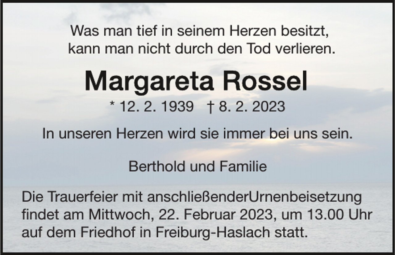 <p>Was man tief in seinem Herzen besitzt,<br />kann man nicht durch den Tod verlieren.</p><p>* 12. 2. 1939 † 8. 2. 2023<br />In unseren Herzen wird sie immer bei uns sein.<br />Berthold und Familie<br />Die Trauerfeier mit anschließenderUrnenbeisetzung<br />ﬁndet am Mittwoch, 22. Februar 2023, um 13.00 Uhr<br />auf dem Friedhof in Freiburg-Haslach statt.</p>