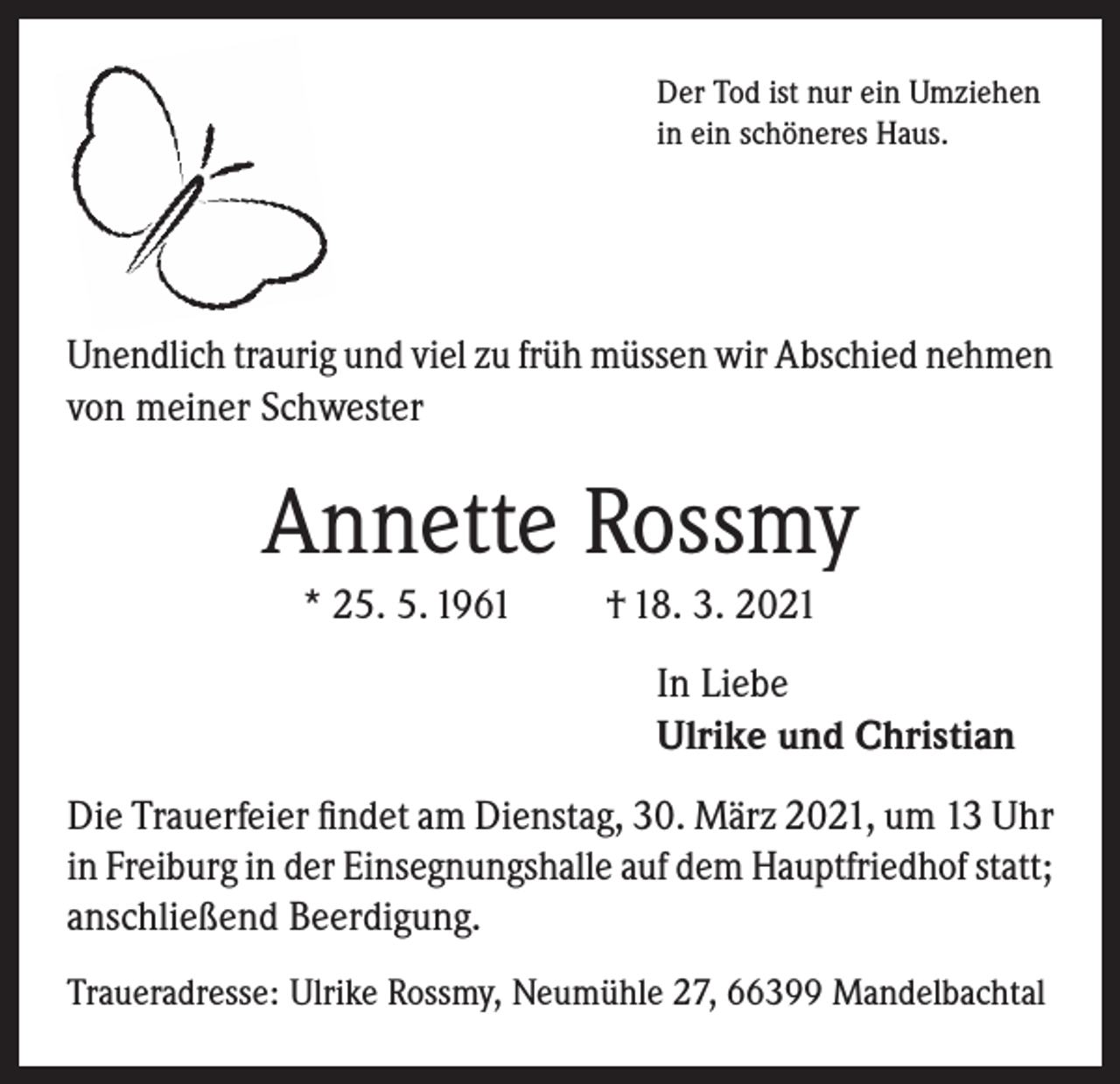 <p>Der Tod ist nur ein Umziehen<br />in ein schöneres Haus.</p><p>Unendlich traurig und viel zu früh müssen wir Abschied nehmen<br />von meiner Schwester</p><p>Annette Rossmy<br />* 25. 5. 1961</p><p>† 18. 3. 2021<br />In Liebe<br />Ulrike und Christian</p><p>Die Trauerfeier findet am Dienstag, 30. März 2021, um 13 Uhr<br />in Freiburg in der Einsegnungshalle auf dem Hauptfriedhof statt;<br />anschließend Beerdigung.<br />Traueradresse: Ulrike Rossmy, Neumühle 27, 66399 Mandelbachtal</p>