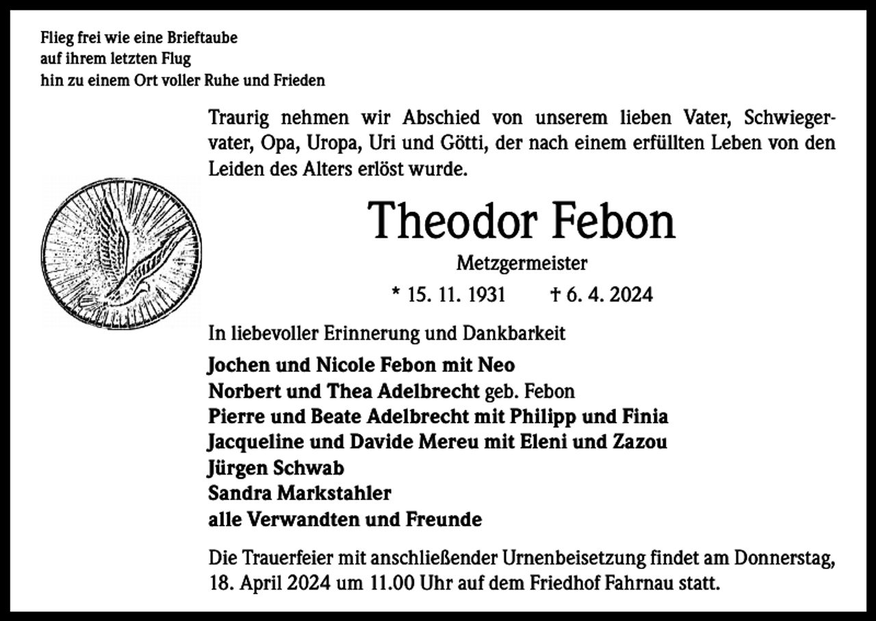 <p>Flieg frei wie eine Brieftaube<br />auf ihrem letzten Flug<br />hin zu einem Ort voller Ruhe und Frieden</p><p>Traurig nehmen wir Abschied von unserem lieben Vater, Schwiegervater, Opa, Uropa, Uri und Götti, der nach einem erfüllten Leben von den<br />Leiden des Alters erlöst wurde.</p><p>Theodor Febon<br />Metzgermeister<br />* 15. 11. 1931 † 6. 4. 2024</p><p>In liebevoller Erinnerung und Dankbarkeit<br />Jochen und Nicole Febon mit Neo<br />Norbert und Thea Adelbrecht geb. Febon<br />Pierre und Beate Adelbrecht mit Philipp und Finia<br />Jacqueline und Davide Mereu mit Eleni und Zazou<br />Jürgen Schwab<br />Sandra Markstahler<br />alle Verwandten und Freunde<br />Die Trauerfeier mit anschließender Urnenbeisetzung findet am Donnerstag,<br />18. April 2024 um 11.00 Uhr auf dem Friedhof Fahrnau statt.</p>