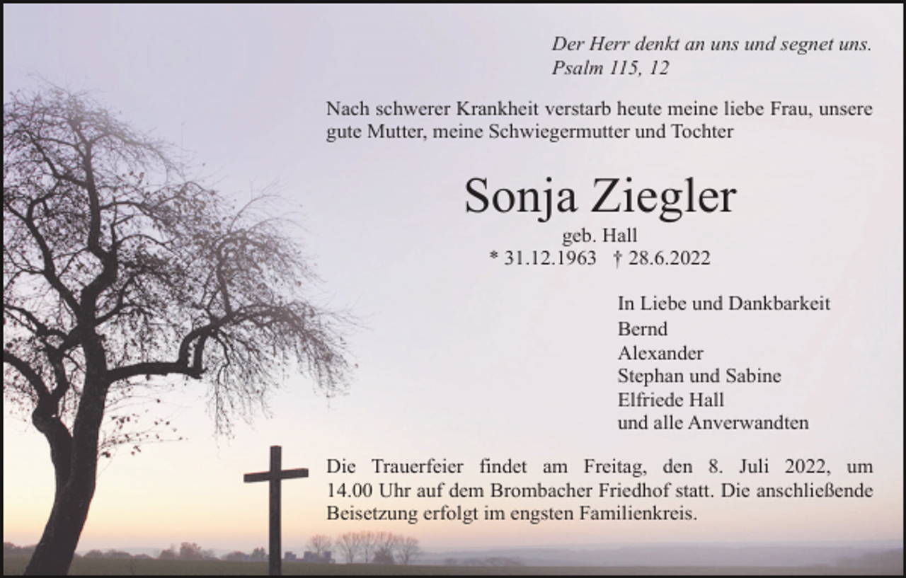 <p>Der Herr denkt an uns und segnet uns.<br />Psalm 115, 12<br />Nach schwerer Krankheit verstarb heute meine liebe Frau, unsere<br />gute Mutter, meine Schwiegermutter und Tochter</p><p>Sonja Ziegler<br />geb. Hall<br />* 31.12.1963 † 28.6.2022<br />In Liebe und Dankbarkeit<br />Bernd<br />Alexander<br />Stephan und Sabine<br />Elfriede Hall<br />und alle Anverwandten<br />Die Trauerfeier findet am Freitag, den 8. Juli 2022, um<br />14.00 Uhr auf dem Brombacher Friedhof statt. Die anschließende<br />Beisetzung erfolgt im engsten Familienkreis.</p>