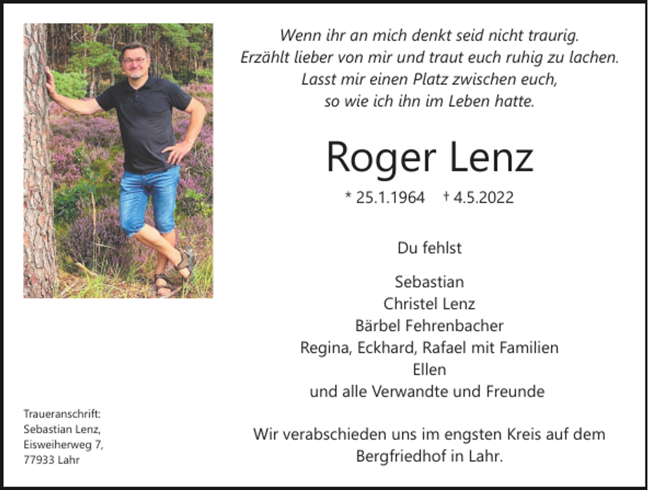 <p>Wenn ihr an mich denkt seid nicht traurig.<br />Erzählt lieber von mir und traut euch ruhig zu lachen.<br />Lasst mir einen Platz zwischen euch,<br />so wie ich ihn im Leben hatte.</p><p>Roger Lenz<br />* 25.1.1964</p><p>† 4.5.2022</p><p>Du fehlst<br />Sebastian<br />Christel Lenz<br />Bärbel Fehrenbacher<br />Regina, Eckhard, Rafael mit Familien<br />Ellen<br />und alle Verwandte und Freunde<br />Traueranschrift:<br />Sebastian Lenz,<br />Eisweiherweg 7,<br />77933 Lahr</p><p>Wir verabschieden uns im engsten Kreis auf dem<br />Bergfriedhof in Lahr.</p>
