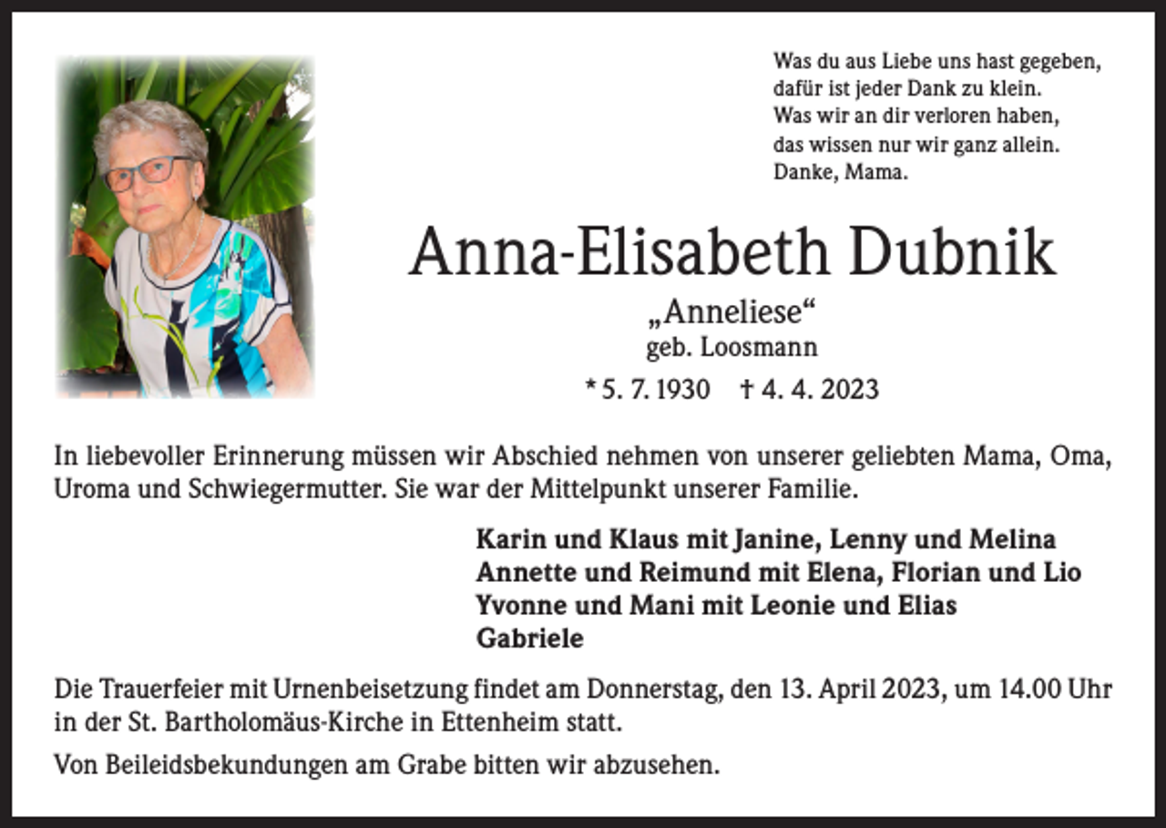 <p>Was du aus Liebe uns hast gegeben,<br />dafür ist jeder Dank zu klein.<br />Was wir an dir verloren haben,<br />das wissen nur wir ganz allein.<br />Danke, Mama.</p><p>Anna-Elisabeth Dubnik<br />„Anneliese“</p><p>geb. Loosmann<br />* 5. 7. 1930 † 4. 4. 2023<br />In liebevoller Erinnerung müssen wir Abschied nehmen von unserer geliebten Mama, Oma,<br />Uroma und Schwiegermutter. Sie war der Mittelpunkt unserer Familie.<br />Karin und Klaus mit Janine, Lenny und Melina<br />Annette und Reimund mit Elena, Florian und Lio<br />Yvonne und Mani mit Leonie und Elias<br />Gabriele<br />Die Trauerfeier mit Urnenbeisetzung findet am Donnerstag, den 13. April 2023, um 14.00 Uhr<br />in der St. Bartholomäus-Kirche in Ettenheim statt.<br />Von Beileidsbekundungen am Grabe bitten wir abzusehen.</p>