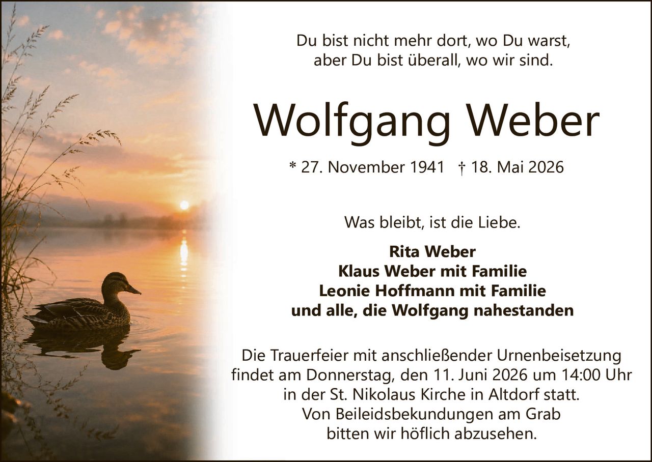 <p>Du bist nicht mehr dort, wo Du warst, aber Du bist überall, wo wir sind.</p>

<p><strong>Wolfgang Weber</strong><br>
* 27. November 1941 † 18. Mai 2026</p>

<p>Was bleibt, ist die Liebe.</p>

<p><strong>Rita Weber<br>
Klaus Weber mit Familie<br>
Leonie Hoffmann mit Familie<br>
und alle, die Wolfgang nahestanden</strong></p>

<p>Die Trauerfeier mit anschließender Urnenbeisetzung findet am Donnerstag, den 11. Juni 2026 um 14:00 Uhr in der St. Nikolaus Kirche in Altdorf statt. Von Beileidsbekundungen am Grab bitten wir höflich abzusehen.</p>