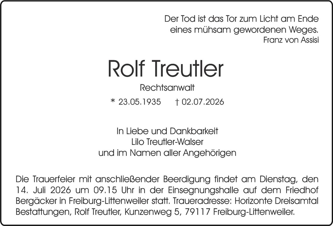 <p><i>Der Tod ist das Tor zum Licht am Ende eines mühsam gewordenen Weges.<br/>Franz von Assisi</i></p>

<p><strong>Rolf Treutler</strong><br/>Rechtsanwalt</p>

<p>* 23.05.1935     † 02.07.2026</p>

<p>In Liebe und Dankbarkeit<br/>Lilo Treutler-Walser<br/>und im Namen aller Angehörigen</p>

<p>Die Trauerfeier mit anschließender Beerdigung findet am Dienstag, den 14. Juli 2026 um 09.15 Uhr in der Einsegnungshalle auf dem Friedhof Bergäcker in Freiburg-Littenweiler statt. Traueradresse; Horizonte Dreisamtal Bestattungen, Rolf Treutler, Kunzenweg 5, 79117 Freiburg-Littenweiler.</p>