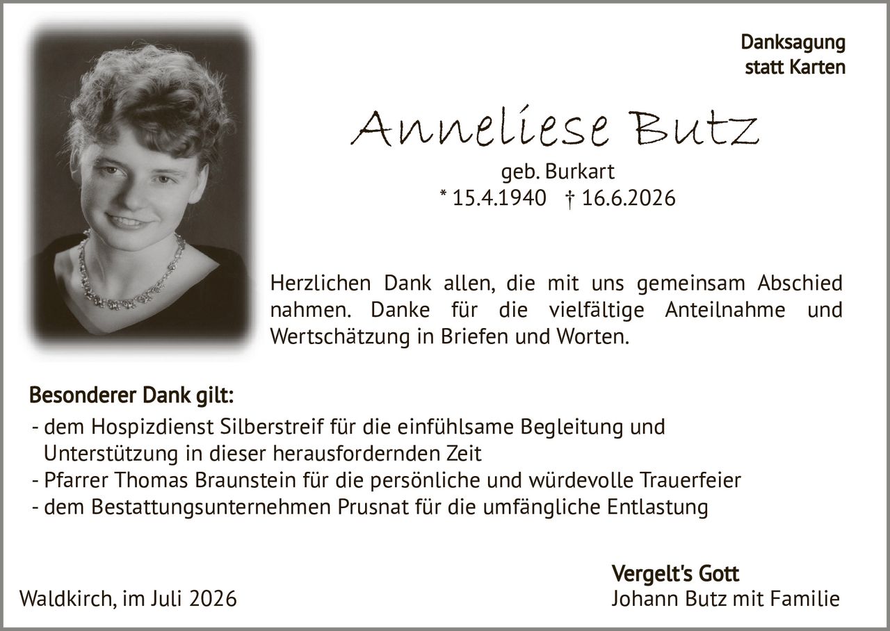 <p><strong>Anneliese Butz</strong><br>geb. Burkart<br>* 15.4.1940 † 16.6.2026</p><p><strong>Danksagung statt Karten</strong></p><p>Herzlichen Dank allen, die mit uns gemeinsam Abschied nahmen. Danke für die vielfältige Anteilnahme und Wertschätzung in Briefen und Worten.</p><p><strong>Besonderer Dank gilt:</strong></p><p>- dem Hospizdienst Silberstreif für die einfühlsame Begleitung und Unterstützung in dieser herausfordernden Zeit<br>- Pfarrer Thomas Braunstein für die persönliche und würdevolle Trauerfeier<br>- dem Bestattungsunternehmen Prusnat für die umfängliche Entlastung</p><p>Waldkirch, im Juli 2026</p><p>Vergelt's Gott<br>Johann Butz mit Familie</p>