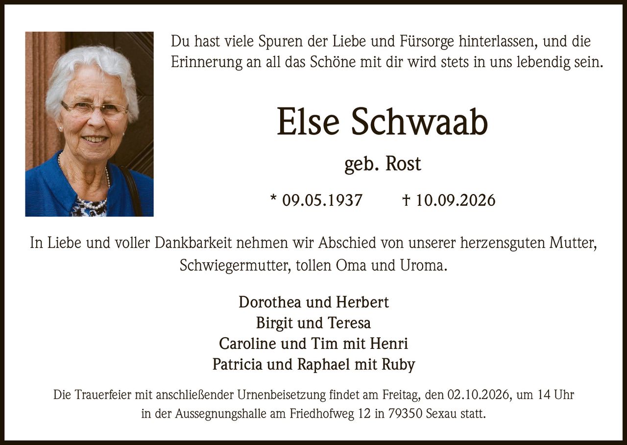 <p>Du hast viele Spuren der Liebe und Fürsorge hinterlassen, und die Erinnerung an all das Schöne mit dir wird stets in uns lebendig sein.</p>

<p>In Liebe und voller Dankbarkeit nehmen wir Abschied von unserer herzensguten Mutter, Schwiegermutter, tollen Oma und Uroma.</p>

<p><strong>Else Schwaab</strong><br/>
geb. Rost<br/>
* 09.05.1937 † 10.09.2026</p>

<p>Dorothea und Herbert<br/>
Birgit und Teresa<br/>
Caroline und Tim mit Henri<br/>
Patricia und Raphael mit Ruby</p>

<p>Die Trauerfeier mit anschließender Urnenbeisetzung findet am Freitag, den 02.10.2026, um 14 Uhr in der Aussegnungshalle am Friedhofweg 12 in 79350 Sexau statt.</p>
