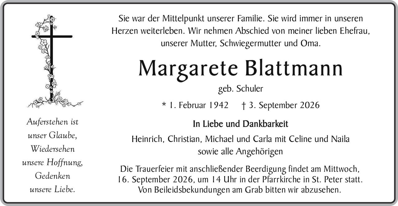 <p>Sie war der Mittelpunkt unserer Familie. Sie wird immer in unseren Herzen weiterleben. Wir nehmen Abschied von meiner lieben Ehefrau, unserer Mutter, Schwiegermutter und Oma.</p>

<p><strong>Margarete Blattmann</strong></p>

<p>geb. Schuler</p>

<p>* 1. Februar 1942     † 3. September 2026</p>

<p><i>Auferstehen ist<br>unser Glaube,<br>Wiedersehen<br>unsere Hoffnung,<br>Gedenken<br>unsere Liebe.</i></p>

<p><strong>In Liebe und Dankbarkeit</strong></p>

<p>Heinrich, Christian, Michael und Carla mit Celine und Naila<br>sowie alle Angehörigen</p>

<p>Die Trauerfeier mit anschließender Beerdigung findet am Mittwoch, 16. September 2026, um 14 Uhr in der Pfarrkirche in St. Peter statt. Von Beileidbekundungen am Grab bitten wir abzusehen.</p>