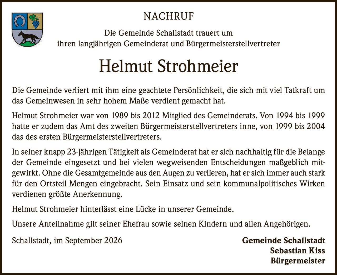 <p><strong>NACHRUF</strong></p>

<p>Die Gemeinde Schallstadt trauert um<br/>ihren langjährigen Gemeinderat und Bürgermeisterstellvertreter</p>

<p><strong>Helmut Strohmeier</strong></p>

<p>Die Gemeinde verliert mit ihm eine geachtete Persönlichkeit, die sich mit viel Tatkraft um das Gemeinwesen in sehr hohem Maße verdient gemacht hat.</p>

<p>Helmut Strohmeier war von 1989 bis 2012 Mitglied des Gemeinderats. Von 1994 bis 1999 hatte er zudem das Amt des zweiten Bürgermeisterstellvertreters inne, von 1999 bis 2004 das des ersten Bürgermeisterstellvertreters.</p>

<p>In seiner knapp 23-jährigen Tätigkeit als Gemeinderat hat er sich nachhaltig für die Belange der Gemeinde eingesetzt und bei vielen wegweisenden Entscheidungen maßgeblich mitgewirkt. Ohne die Gesamtgemeinde aus den Augen zu verlieren, hat er sich immer auch stark für den Ortsteil Mengen eingebracht. Sein Einsatz und sein kommunalpolitisches Wirken verdienen größte Anerkennung.</p>

<p>Helmut Strohmeier hinterlässt eine Lücke in unserer Gemeinde.</p>

<p>Unsere Anteilnahme gilt seiner Ehefrau sowie seinen Kindern und allen Angehörigen.</p>

<p>Schallstadt, im September 2026<br/><strong>Gemeinde Schallstadt</strong><br/><strong>Sebastian Kiss</strong><br/><strong>Bürgermeister</strong></p>