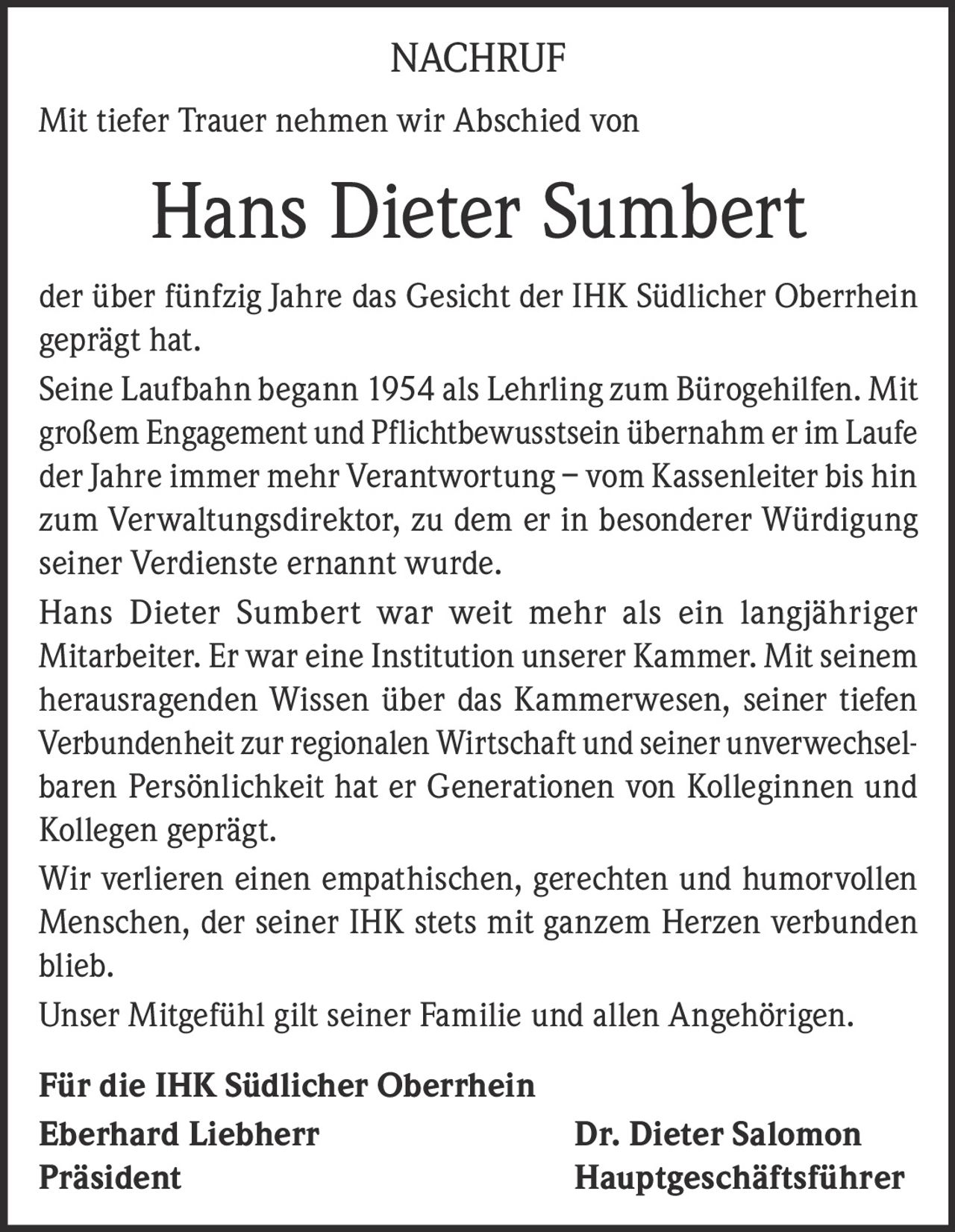 <p>NACHRUF</p><p>Mit tiefer Trauer nehmen wir Abschied von</p><p><strong>Hans Dieter Sumbert</strong></p><p>der über fünfzig Jahre das Gesicht der IHK Südlicher Oberrhein geprägt hat.</p><p>Seine Laufbahn begann 1954 als Lehrling zum Bürogehilfen. Mit großem Engagement und Pflichtbewusstsein übernahm er im Laufe der Jahre immer mehr Verantwortung – vom Kassenleiter bis hin zum Verwaltungsdirektor, zu dem er in besonderer Würdigung seiner Verdienste ernannt wurde.</p><p>Hans Dieter Sumbert war weit mehr als ein langjähriger Mitarbeiter. Er war eine Institution unserer Kammer. Mit seinem herausragenden Wissen über das Kammerwesen, seiner tiefen Verbundenheit zur regionalen Wirtschaft und seiner unverwechselbaren Persönlichkeit hat er Generationen von Kolleginnen und Kollegen geprägt.</p><p>Wir verlieren einen empathischen, gerechten und humorvollen Menschen, der seiner IHK stets mit ganzem Herzen verbunden blieb.</p><p>Unser Mitgefühl gilt seiner Familie und allen Angehörigen.</p><p><strong>Für die IHK Südlicher Oberrhein</strong></p><p>Eberhard Liebherr<br>Präsident</p><p>Dr. Dieter Salomon<br>Hauptgeschäftsführer</p>