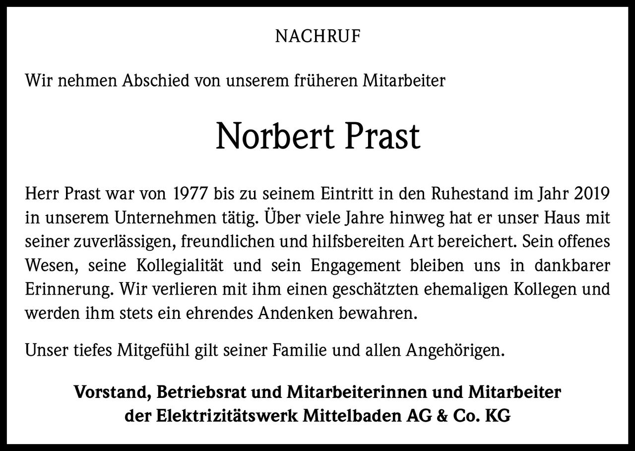 <p>Wir nehmen Abschied von unserem früheren Mitarbeiter</p><p><strong>Norbert Prast</strong></p><p>Herr Prast war von 1977 bis zu seinem Eintritt in den Ruhestand im Jahr 2019 in unserem Unternehmen tätig. Über viele Jahre hinweg hat er unser Haus mit seiner zuverlässigen, freundlichen und hilfsbereiten Art bereichert. Sein offenes Wesen, seine Kollegialität und sein Engagement bleiben uns in dankbarer Erinnerung. Wir verlieren mit ihm einen geschätzten ehemaligen Kollegen und werden ihm stets ein ehrendes Andenken bewahren.</p><p>Unser tiefes Mitgefühl gilt seiner Familie und allen Angehörigen.</p><p><strong>Vorstand, Betriebsrat und Mitarbeiterinnen und Mitarbeiter der Elektrizitätswerk Mittelbaden AG & Co. KG</strong></p>