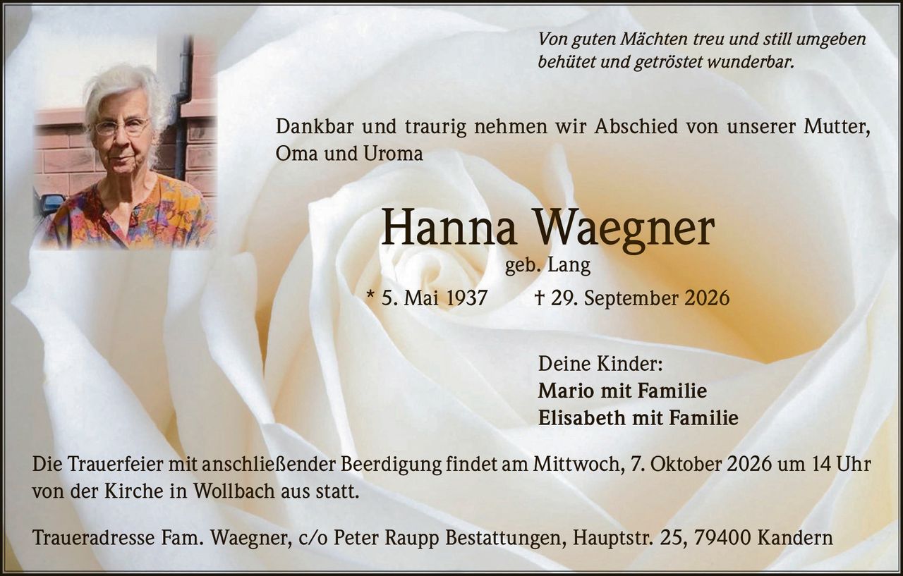 <p><i>Von guten Mächten treu und still umgeben<br/>behütet und getröstet wunderbar.</i></p>

<p>Dankbar und traurig nehmen wir Abschied von unserer Mutter, Oma und Uroma</p>

<p><strong>Hanna Waegner</strong> geb. Lang</p>

<p>* 5. Mai 1937 † 29. September 2026</p>

<p>Deine Kinder:<br/>
Mario mit Familie<br/>
Elisabeth mit Familie</p>

<p>Die Trauerfeier mit anschließender Beerdigung findet am Mittwoch, 7. Oktober 2026 um 14 Uhr von der Kirche in Wollbach aus statt.</p>

<p>Traueradresse Fam. Waegner, c/o Peter Raupp Bestattungen, Hauptstr. 25, 79400 Kandern</p>