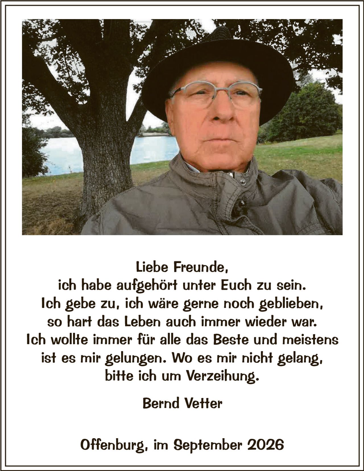 <p>Liebe Freunde,<br>ich habe aufgehört unter Euch zu sein.<br>Ich gebe zu, ich wäre gerne noch geblieben,<br>so hart das Leben auch immer wieder war.<br>Ich wollte immer für alle das Beste und meistens<br>ist es mir gelungen. Wo es mir nicht gelang,<br>bitte ich um Verzeihung.</p><p><strong>Bernd Vetter</strong></p><p>Offenburg, im September 2026</p>