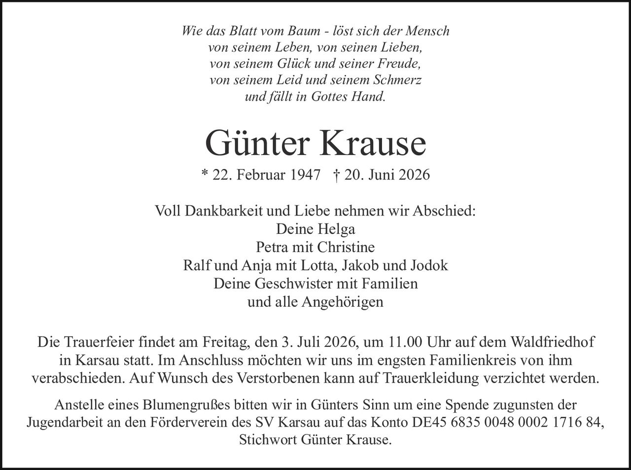 <p>Wie das Blatt vom Baum - löst sich der Mensch von seinem Leben, von seinen Lieben, von seinem Glück und seiner Freude, von seinem Leid und seinem Schmerz und fällt in Gottes Hand.</p>

<p><strong>Günter Krause</strong><br>* 22. Februar 1947 † 20. Juni 2026</p>

<p>Voll Dankbarkeit und Liebe nehmen wir Abschied:<br>Deine Helga<br>Petra mit Christine<br>Ralf und Anja mit Lotta, Jakob und Jodok<br>Deine Geschwister mit Familien<br>und alle Angehörigen</p>

<p>Die Trauerfeier findet am Freitag, den 3. Juli 2026, um 11.00 Uhr auf dem Waldfriedhof in Karsau statt. Im Anschluss möchten wir uns im engsten Familienkreis von ihm verabschieden. Auf Wunsch des Verstorbenen kann auf Trauerkleidung verzichtet werden.</p>

<p>Anstelle eines Blumengrußes bitten wir in Günters Sinn um eine Spende zugunsten der Jugendarbeit an den Förderverein des SV Karsau auf das Konto DE45 6835 0048 0002 1716 84, Stichwort Günter Krause.</p>