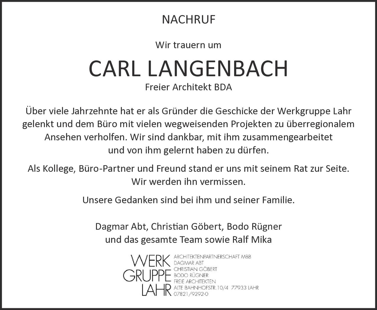 <p><strong>NACHRUF</strong></p>

<p>Wir trauern um</p>

<p><strong>CARL LANGENBACH</strong><br>Freier Architekt BDA</p>

<p>Über viele Jahrzehnte hat er als Gründer die Geschicke der Werkgruppe Lahr gelenkt und dem Büro mit vielen wegweisenden Projekten zu überregionalem Ansehen verholfen. Wir sind dankbar, mit ihm zusammengearbeitet und von ihm gelernt haben zu dürfen.</p>

<p>Als Kollege, Büro-Partner und Freund stand er uns mit seinem Rat zur Seite. Wir werden ihn vermissen.</p>

<p>Unsere Gedanken sind bei ihm und seiner Familie.</p>

<p>Dagmar Abt, Christian Göbert, Bodo Rügner<br>und das gesamte Team sowie Ralf Mika</p>

<p><i>WERKGRUPPE LAHR<br>ARCHITEKTENPARTNERSCHAFT MBB<br>DAGMAR ABT<br>CHRISTIAN GÖBERT<br>BODO RÜGNER<br>FREIE ARCHITEKTEN<br>ALTE BAHNHOFSTR. 10/4 77933 LAHR<br>07821/9292-0</i></p>