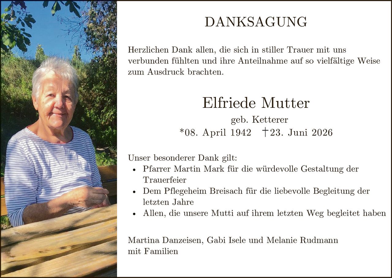 <p><strong>DANKSAGUNG</strong></p>

<p>Herzlichen Dank allen, die sich in stiller Trauer mit uns verbunden fühlten und ihre Anteilnahme auf so vielfältige Weise zum Ausdruck brachten.</p>

<p><strong>Elfriede Mutter</strong><br>geb. Ketterer<br>*08. April 1942  †23. Juni 2026</p>

<p>Unser besonderer Dank gilt:</p>

<ul>
<li>Pfarrer Martin Mark für die würdevolle Gestaltung der Trauerfeier</li>
<li>Dem Pflegeheim Breisach für die liebevolle Begleitung der letzten Jahre</li>
<li>Allen, die unsere Mutti auf ihrem letzten Weg begleitet haben</li>
</ul>

<p>Martina Danzeisen, Gabi Isele und Melanie Rudmann<br>mit Familien</p>