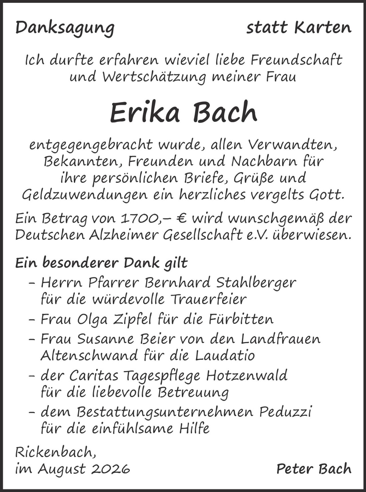 <p><i>Danksagung statt Karten</i></p>

<p>Ich durfte erfahren wieviel liebe Freundschaft und Wertschätzung meiner Frau</p>

<p><strong>Erika Bach</strong></p>

<p>entgegengebracht wurde, allen Verwandten, Bekannten, Freunden und Nachbarn für ihre persönlichen Briefe, Grüße und Geldzuwendungen ein herzliches vergelts Gott.</p>

<p>Ein Betrag von 1700,– € wird wunschgemäß der Deutschen Alzheimer Gesellschaft e.V. überwiesen.</p>

<p><strong>Ein besonderer Dank gilt</strong></p>

<p>- Herrn Pfarrer Bernhard Stahlberger<br/>für die würdevolle Trauerfeier<br/>
- Frau Olga Zipfel für die Fürbitten<br/>
- Frau Susanne Beier von den Landfrauen Altenschwand für die Laudatio<br/>
- der Caritas Tagespflege Hotzenwald für die liebevolle Betreuung<br/>
- dem Bestattungsunternehmen Peduzzi für die einfühlsame Hilfe</p>

<p>Rickenbach,<br/>
im August 2026 <strong>Peter Bach</strong></p>