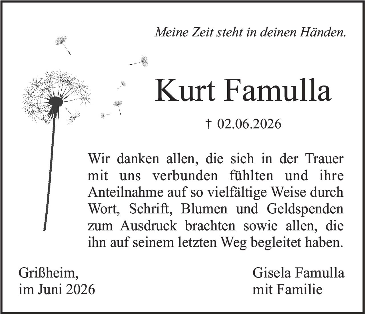 <p><i>Meine Zeit steht in deinen Händen.</i></p><p><strong>Kurt Famulla</strong><br>† 02.06.2026</p><p>Wir danken allen, die sich in der Trauer mit uns verbunden fühlten und ihre Anteilnahme auf so vielfältige Weise durch Wort, Schrift, Blumen und Geldspenden zum Ausdruck brachten sowie allen, die ihn auf seinem letzten Weg begleitet haben.</p><p>Grißheim,<br>im Juni 2026</p><p>Gisela Famulla<br>mit Familie</p>