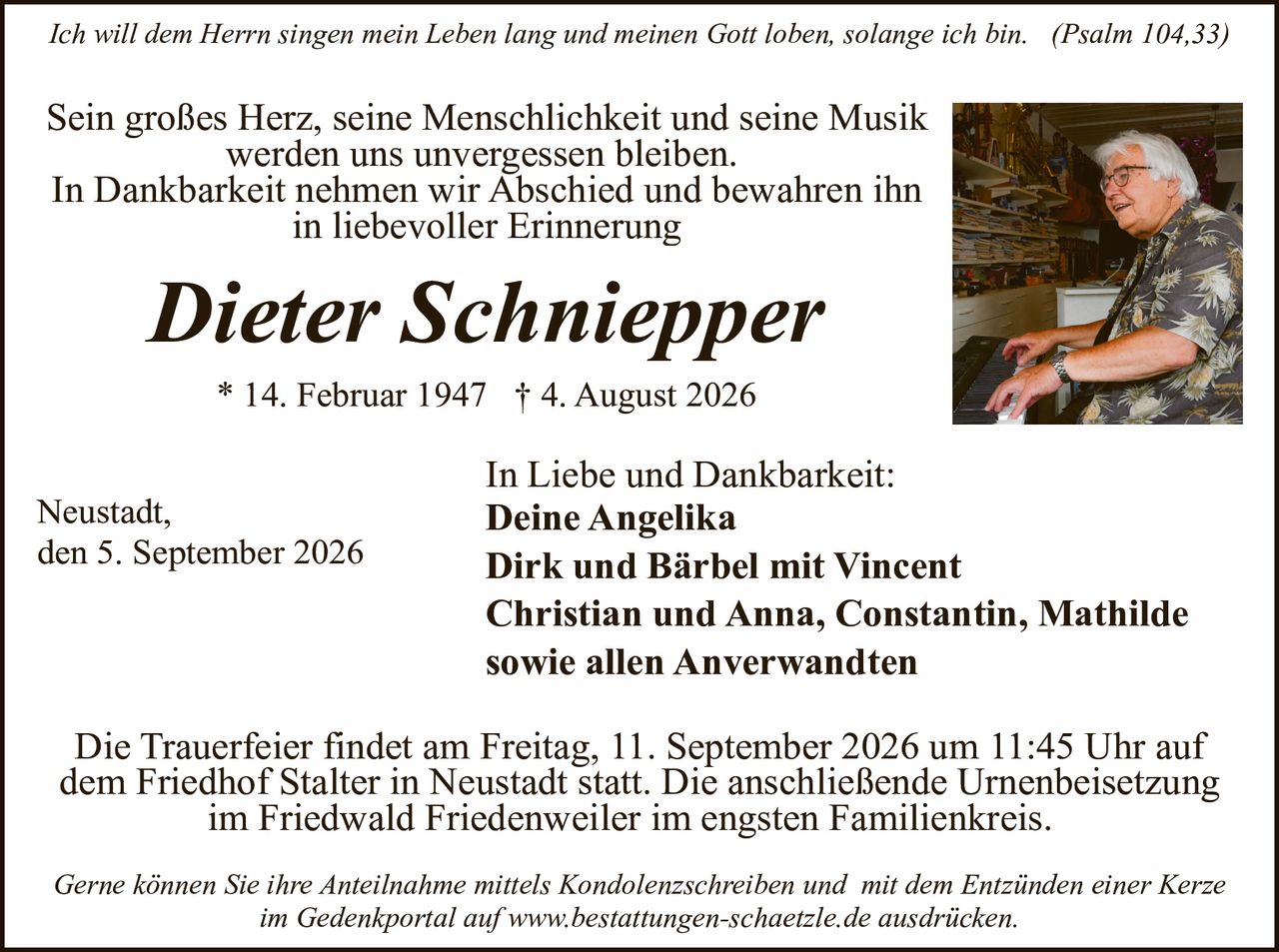 <p><i>Ich will dem Herrn singen mein Leben lang und meinen Gott loben, solange ich bin. (Psalm 104,33)</i></p>

<p>Sein großes Herz, seine Menschlichkeit und seine Musik werden uns unvergessen bleiben.<br/>In Dankbarkeit nehmen wir Abschied und bewahren ihn in liebevoller Erinnerung</p>

<p><strong>Dieter Schnepper</strong><br/>* 14. Februar 1947 † 4. August 2026</p>

<p>In Liebe und Dankbarkeit:<br/><strong>Deine Angelika<br/>Dirk und Bärbel mit Vincent<br/>Christian und Anna, Constantin, Mathilde<br/>sowie allen Anverwandten</strong></p>

<p>Neustadt,<br/>den 5. September 2026</p>

<p>Die Trauerfeier findet am Freitag, 11. September 2026 um 11:45 Uhr auf dem Friedhof Stalter in Neustadt statt. Die anschließende Urnenbeisetzung im Friedwald Friedenweiler im engsten Familienkreis.</p>

<p><i>Gerne können Sie ihre Anteilnahme mittels Kondolenzschreiben und mit dem Entzünden einer Kerze im Gedenkportal auf www.bestattungen-schaetzle.de ausdrucken.</i></p>
