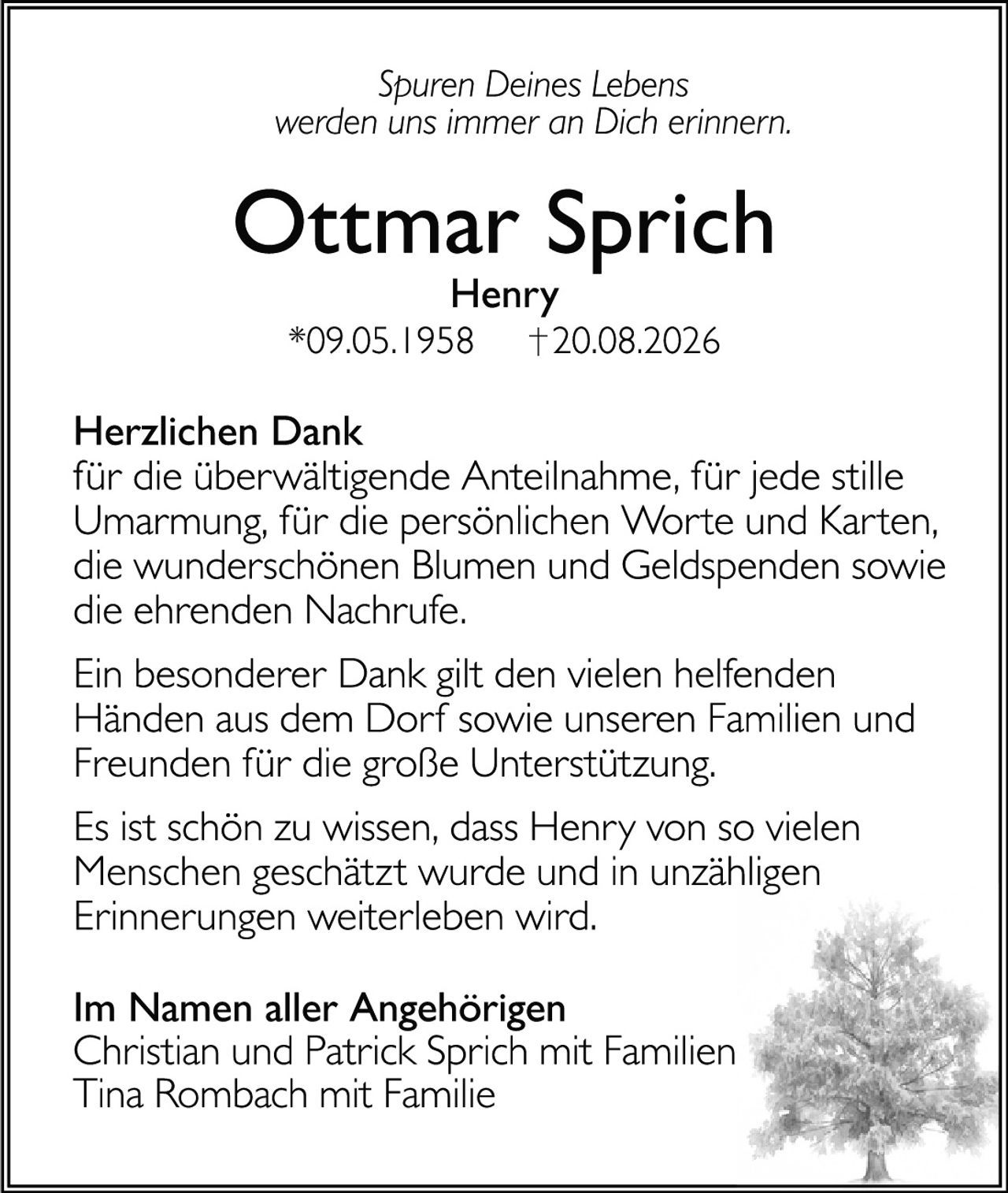 <p><i>Spuren Deines Lebens<br>werden uns immer an Dich erinnern.</i></p>

<p><strong>Ottmar Sprich</strong><br>Henry<br>*09.05.1958  †20.08.2026</p>

<p><strong>Herzlichen Dank</strong><br>für die überwältigende Anteilnahme, für jede stille Umarmung, für die persönlichen Worte und Karten, die wunderschönen Blumen und Geldspenden sowie die ehrenden Nachrufe.</p>

<p>Ein besonderer Dank gilt den vielen helfenden Händen aus dem Dorf sowie unseren Familien und Freunden für die große Unterstützung.</p>

<p>Es ist schön zu wissen, dass Henry von so vielen Menschen geschätzt wurde und in unzähligen Erinnerungen weiterleben wird.</p>

<p><strong>Im Namen aller Angehörigen</strong><br>Christian und Patrick Sprich mit Familien<br>Tina Rombach mit Familie</p>