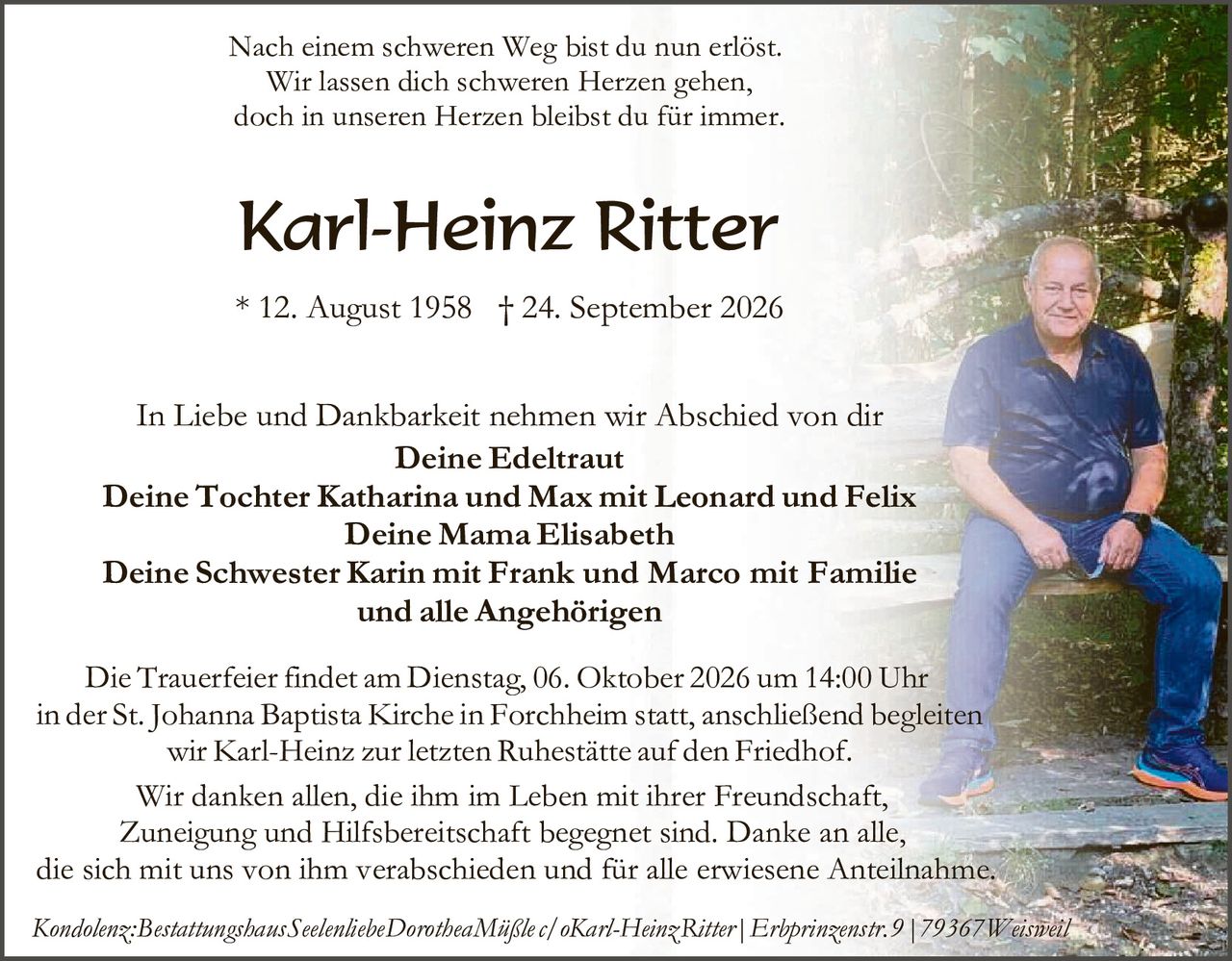 <p>Nach einem schweren Weg bist du nun erlöst.<br>Wir lassen dich schweren Herzen gehen,<br>doch in unseren Herzen bleibst du für immer.</p>

<p><strong>Karl-Heinz Ritter</strong><br>* 12. August 1958 † 24. September 2026</p>

<p>In Liebe und Dankbarkeit nehmen wir Abschied von dir</p>

<p><strong>Deine Edeltraut</strong><br><strong>Deine Tochter Katharina und Max mit Leonard und Felix</strong><br><strong>Deine Mama Elisabeth</strong><br><strong>Deine Schwester Karin mit Frank und Marco mit Familie<br>und alle Angehörigen</strong></p>

<p>Die Trauerfeier findet am Dienstag, 06. Oktober 2026 um 14:00 Uhr in der St. Johanna Baptista Kirche in Forchheim statt, anschließend begleiten wir Karl-Heinz zur letzten Ruhestätte auf den Friedhof.</p>

<p>Wir danken allen, die ihm im Leben mit ihrer Freundschaft, Zuneigung und Hilfbereitschaft begegnet sind. Danke an alle, die sich mit uns von ihm verabschieden und für alle erwiesene Anteilnahme.</p>

<p><i>Kondolenz:Bestattungshaus Seelenliebie Dorothea Mäßle c/ oKarl-Heinz Ritter | Erbprinzenstr. 9 | 79367 Weisweil</i></p>