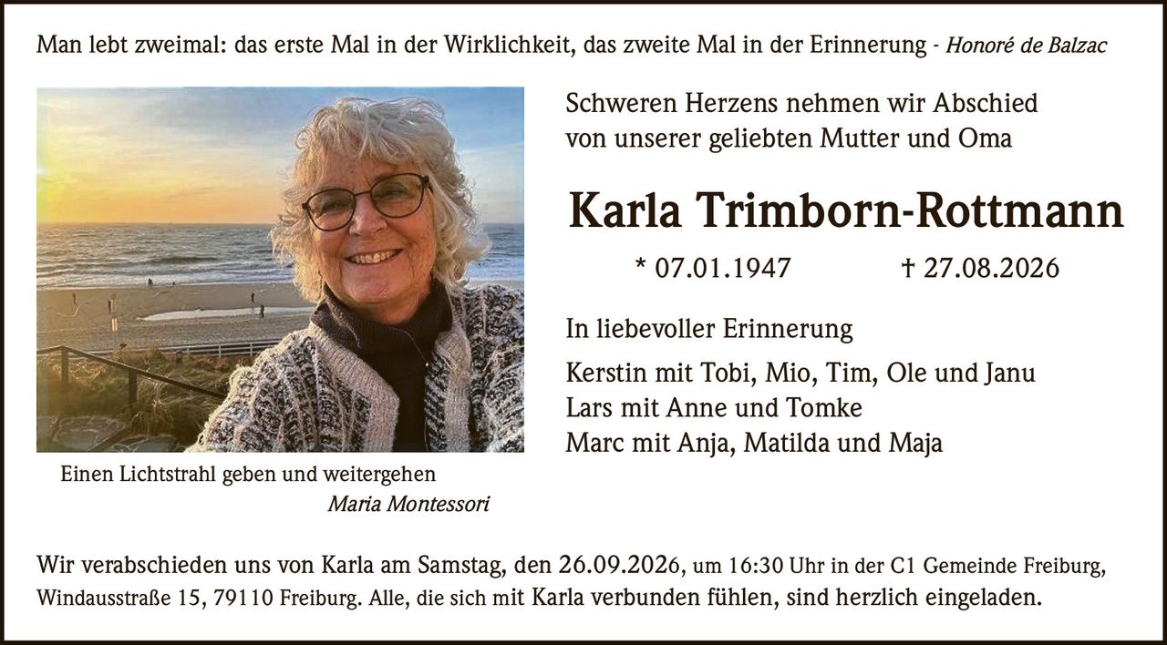 <p>Man lebt zweimal: das erste Mal in der Wirklichkeit, das zweite Mal in der Erinnerung - <i>Honoré de Balzac</i></p>

<p><strong>Schweren Herzens nehmen wir Abschied<br>von unserer geliebten Mutter und Oma</strong></p>

<p><strong>Karla Trimborn-Rottmann</strong><br>* 07.01.1947 &nbsp; &nbsp; † 27.08.2026</p>

<p><strong>In liebevoller Erinnerung</strong></p>

<p>Kerstin mit Tobi, Mio, Tim, Ole und Janu<br>Lars mit Anne und Tomke<br>Marc mit Anja, Matilda und Maja</p>

<p>Einen Lichtstrahl geben und weitergehen<br><i>Maria Montessori</i></p>

<p>Wir verabschieden uns von Karla am Samstag, den 26.09.2026, um 16:30 Uhr in der C1 Gemeinde Freiburg, Windausstraße 15, 79110 Freiburg. Alle, die sich mit Karla verbunden fühlen, sind herzlich eingeladen.</p>