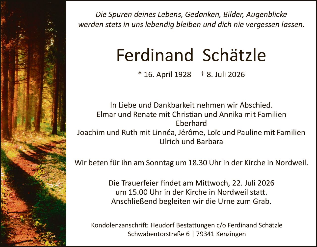 <p><i>Die Spuren deines Lebens, Gedanken, Bilder, Augenblicke werden stets in uns lebendig bleiben und dich nie vergessen lassen.</i></p>

<p><strong>Ferdinand Schätzle</strong><br>* 16. April 1928 † 8. Juli 2026</p>

<p>In Liebe und Dankbarkeit nehmen wir Abschied.<br>
Elmar und Renate mit Christian und Annika mit Familien Eberhard<br>
Joachim und Ruth mit Linnéa, Jérôme, Loïc und Pauline mit Familien Ulrich und Barbara</p>

<p>Wir beten für ihn am Sonntag um 18.30 Uhr in der Kirche in Nordweil.</p>

<p>Die Trauerfeier findet am Mittwoch, 22. Juli 2026 um 15.00 Uhr in der Kirche in Nordweil statt. Anschließend begleiten wir die Urne zum Grab.</p>

<p>Kondolenzanschrift: Heudorf Bestattungen c/o Ferdinand Schätzle Schwabentor­straße 6 | 79341 Kenzingen</p>