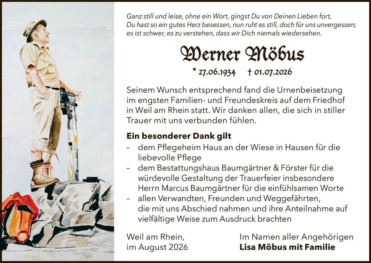 <p><i>Ganz still und leise, ohne ein Wort, gingst Du von Deinen Lieben fort,<br>Du hast so ein gutes Herz besessen, nun ruht es still, doch für uns unvergessen;<br>es ist schwer, es zu verstehen, dass wir Dich niemals wiedersehen.</i></p><p><strong>Werner Möbus</strong><br>* 27.06.1934 † 01.07.2026</p><p>Seinem Wunsch entsprechend fand die Urnenbeisetzung im engsten Familien- und Freundeskreis auf dem Friedhof in Weil am Rhein statt. Wir danken allen, die sich in stiller Trauer mit uns verbunden fühlen.</p><p><strong>Ein besonderer Dank gilt</strong></p><p>– dem Pflegeheim Haus an der Wiese in Hausen für die liebevolle Pflege<br>– dem Bestattungshaus Baumgärtner & Förster für die würdevolle Gestaltung der Trauerfeier insbesondere Herrn Marcus Baumgärtner für die einfühlsamen Worte<br>– allen Verwandten, Freunden und Weggefährten, die mit uns Abschied nahmen und ihre Anteilnahme auf vielfältige Weise zum Ausdruck brachten</p><p>Weil am Rhein,<br>im August 2026<br><strong>Im Namen aller Angehörigen<br>Lisa Möbus mit Familie</strong></p>