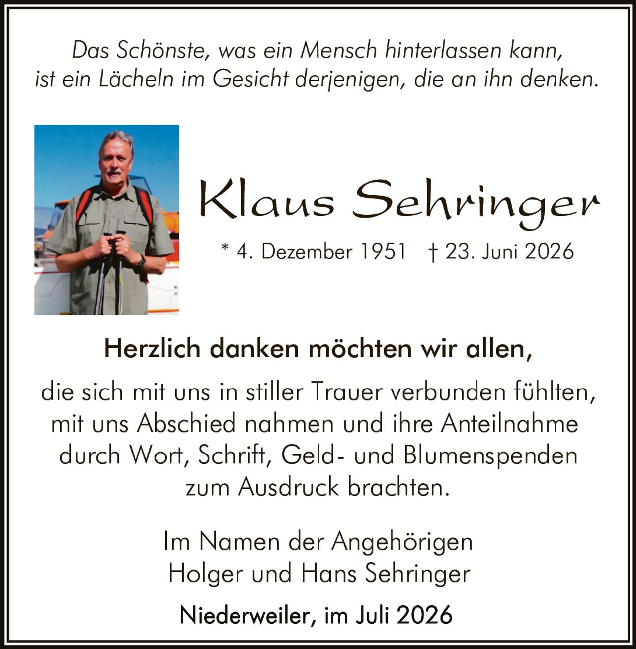 <p>Das Schönste, was ein Mensch hinterlassen kann, ist ein Lächeln im Gesicht derjenigen, die an ihn denken.</p>

<p><i>Das Schönste, was ein Mensch hinterlassen kann, ist ein Lächeln im Gesicht derjenigen, die an ihn denken.</i></p>

<p><strong>Klaus Sehringer</strong></p>
<p>* 4. Dezember 1951 † 23. Juni 2026</p>

<p>Herzlich danken möchten wir allen, die sich mit uns in stiller Trauer verbunden fühlten, mit uns Abschied nahmen und ihre Anteilnahme durch Wort, Schrift, Geld- und Blumenspenden zum Ausdruck brachten.</p>

<p>Im Namen der Angehörigen<br>Holger und Hans Sehringer</p>

<p>Niederweiler, im Juli 2026</p>