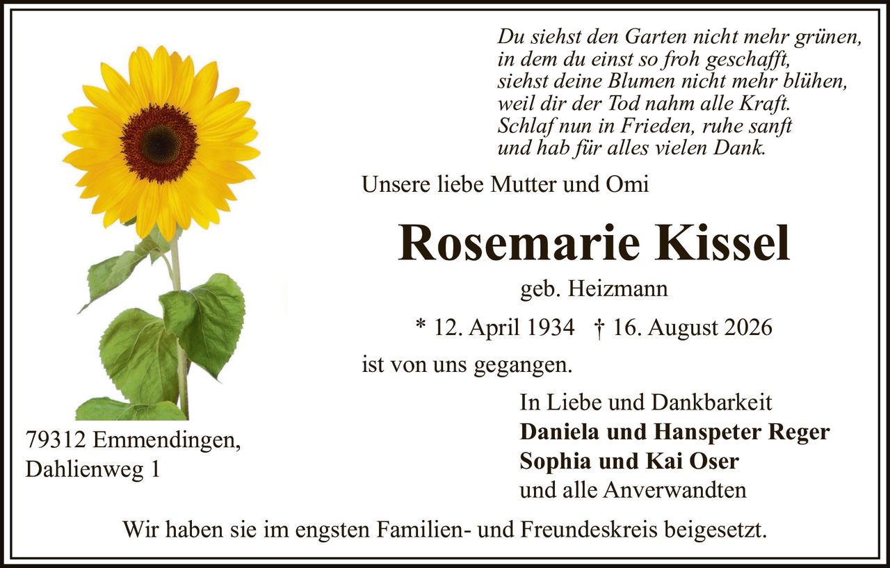 <p>Unsere liebe Mutter und Omi</p>

<p>ist von uns gegangen.</p>

<p><strong>Rosemarie Kissel</strong><br>
geb. Heizmann<br>
* 12. April 1934 † 16. August 2026</p>

<p>Wir haben sie im engsten Familien- und Freundeskreis beigesetzt.</p>

<p>In Liebe und Dankbarkeit<br>
<strong>Daniela und Hanspeter Reger</strong><br>
<strong>Sophia und Kai Oser</strong><br>
und alle Anverwandten</p>

<p>79312 Emmendingen,<br>
Dahlienweg 1</p>

<p><i>Du siehst den Garten nicht mehr grünen,<br>
in dem du einst so froh geschafft,<br>
siehst deine Blumen nicht mehr blühen,<br>
weil dir der Tod nahm alle Kraft.<br>
Schlaf nun in Frieden, ruhe sanft und hab für alles vielen Dank.</i></p>