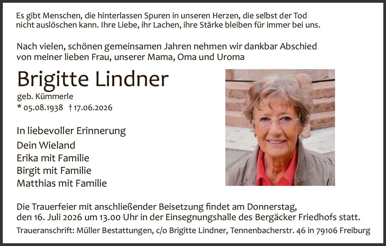 <p>Es gibt Menschen, die hinterlassen Spuren in unseren Herzen, die selbst der Tod nicht auslöschen kann. Ihre Liebe, ihr Lachen, ihre Stärke bleiben für immer bei uns.</p>

<p>Nach vielen, schönen gemeinsamen Jahren nehmen wir dankbar Abschied von meiner lieben Frau, unserer Mama, Oma und Uroma</p>

<p><strong>Brigitte Lindner</strong><br>geb. Kümmerle<br>* 05.08.1938 † 17.06.2026</p>

<p><i>In liebevoller Erinnerung</i><br>Dein Wieland<br>Erika mit Familie<br>Birgit mit Familie<br>Matthias mit Familie</p>

<p>Die Trauerfeier mit anschließender Beisetzung findet am Donnerstag, den 16. Juli 2026 um 13.00 Uhr in der Einsegnungshalle des Bergäcker Friedhofs statt.</p>

<p>Traueranschrift: Müller Bestattungen, c/o Brigitte Lindner, Tennenbacherstr. 46 in 79106 Freiburg</p>