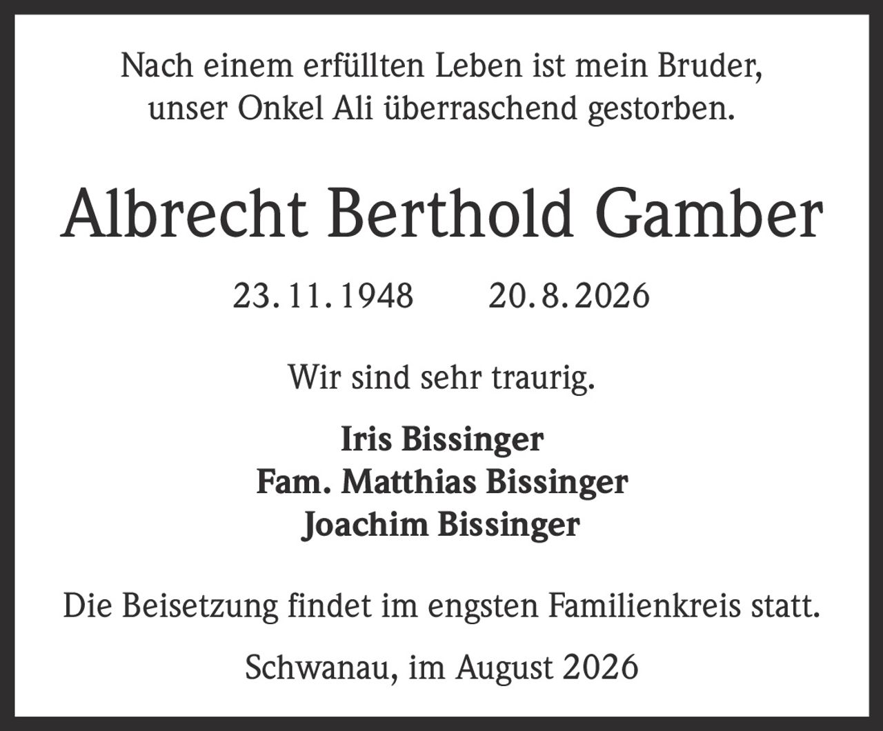 <p>Nach einem erfüllten Leben ist mein Bruder, unser Onkel Ali überraschend gestorben.</p><p><strong>Albrecht Berthold Gamber</strong><br>23. 11. 1948 – 20. 8. 2026</p><p>Wir sind sehr traurig.</p><p><strong>Iris Bissinger</strong><br><strong>Fam. Matthias Bissinger</strong><br><strong>Joachim Bissinger</strong></p><p>Die Beisetzung findet im engsten Familienkreis statt.</p><p>Schwanau, im August 2026</p>