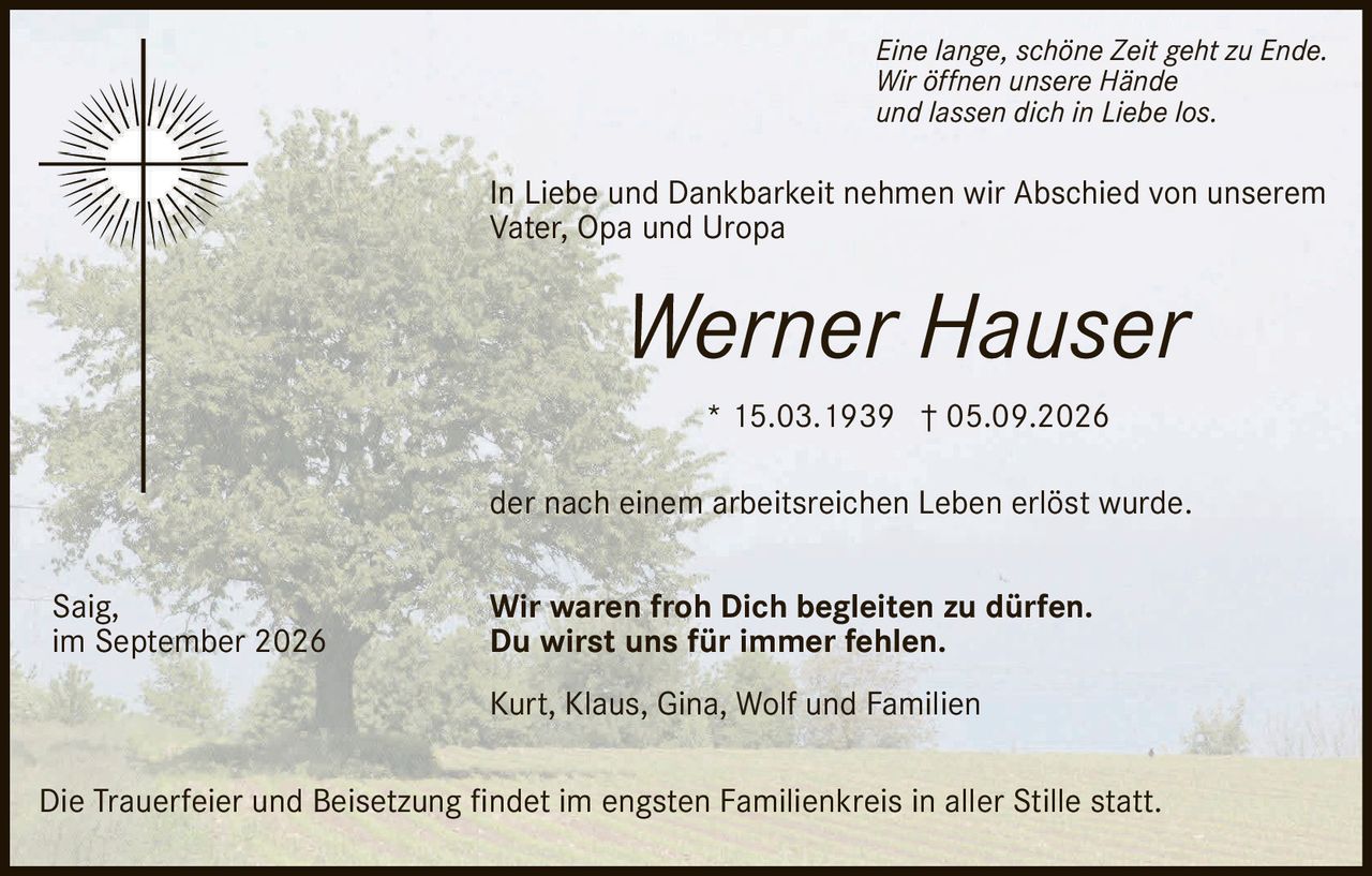<p>* 15.03.1939 † 05.09.2026</p>

<p>In Liebe und Dankbarkeit nehmen wir Abschied von unserem<br>Vater, Opa und Uropa</p>

<p><i>Eine lange, schöne Zeit geht zu Ende.<br>Wir öffnen unsere Hände<br>und lassen dich in Liebe los.</i></p>

<p>der nach einem arbeitsreichen Leben erlöst wurde.</p>

<p><strong>Wir waren froh Dich begleiten zu dürfen.<br>Du wirst uns für immer fehlen.</strong></p>

<p>Kurt, Klaus, Gina, Wolf und Familien</p>

<p>Die Trauerfeier und Beisetzung findet im engsten Familienkreis in aller Stille statt.</p>

<p>Saig,<br>im September 2026</p>