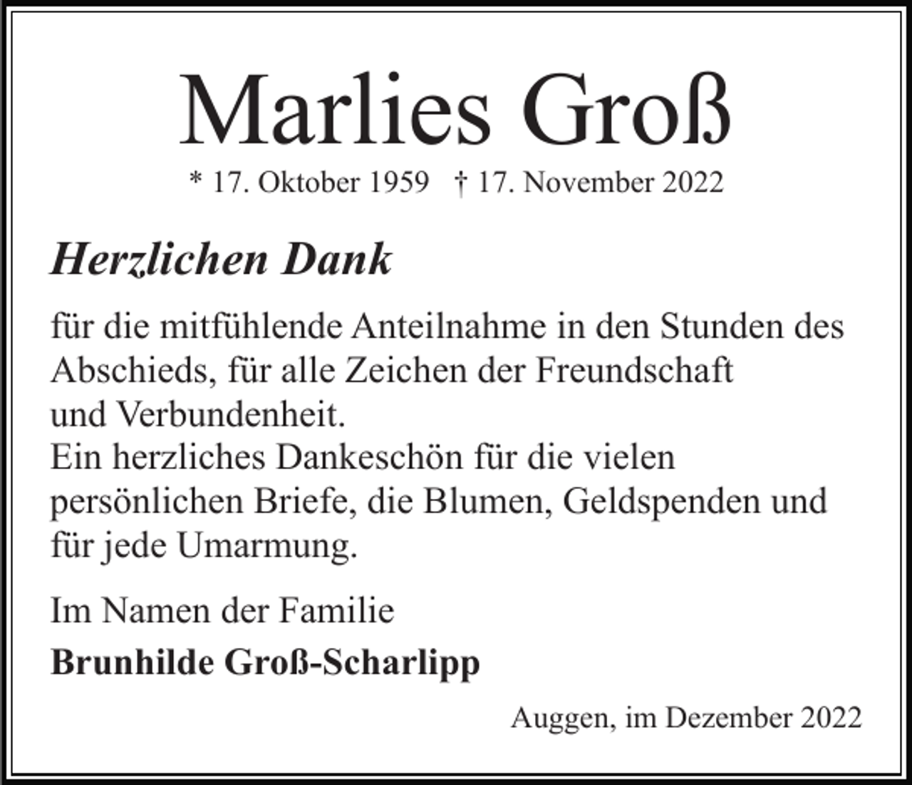 <p>Marlies Groß<br />* 17. Oktober 1959 † 17. November 2022</p><p>Herzlichen Dank<br />für die mitfühlende Anteilnahme in den Stunden des<br />Abschieds, für alle Zeichen der Freundschaft<br />und Verbundenheit.<br />Ein herzliches Dankeschön für die vielen<br />persönlichen Briefe, die Blumen, Geldspenden und<br />für jede Umarmung.<br />Im Namen der Familie<br />Brunhilde Groß-Scharlipp<br />Auggen, im Dezember 2022</p>