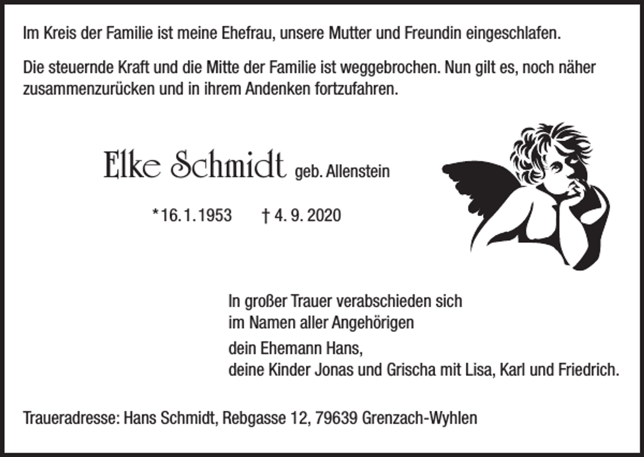 <p>Im Kreis der Familie ist meine Ehefrau, unsere Mutter und Freundin eingeschlafen.<br />Die steuernde Kraft und die Mitte der Familie ist weggebrochen. Nun gilt es, noch näher<br />zusammenzurücken und in ihrem Andenken fortzufahren.</p><p>Elke Schmidt geb. Allenstein<br />* 16. 1. 1953</p><p>† 4. 9. 2020</p><p>In großer Trauer verabschieden sich<br />im Namen aller Angehörigen<br />dein Ehemann Hans,<br />deine Kinder Jonas und Grischa mit Lisa, Karl und Friedrich.<br />Traueradresse: Hans Schmidt, Rebgasse 12, 79639 Grenzach-Wyhlen</p>