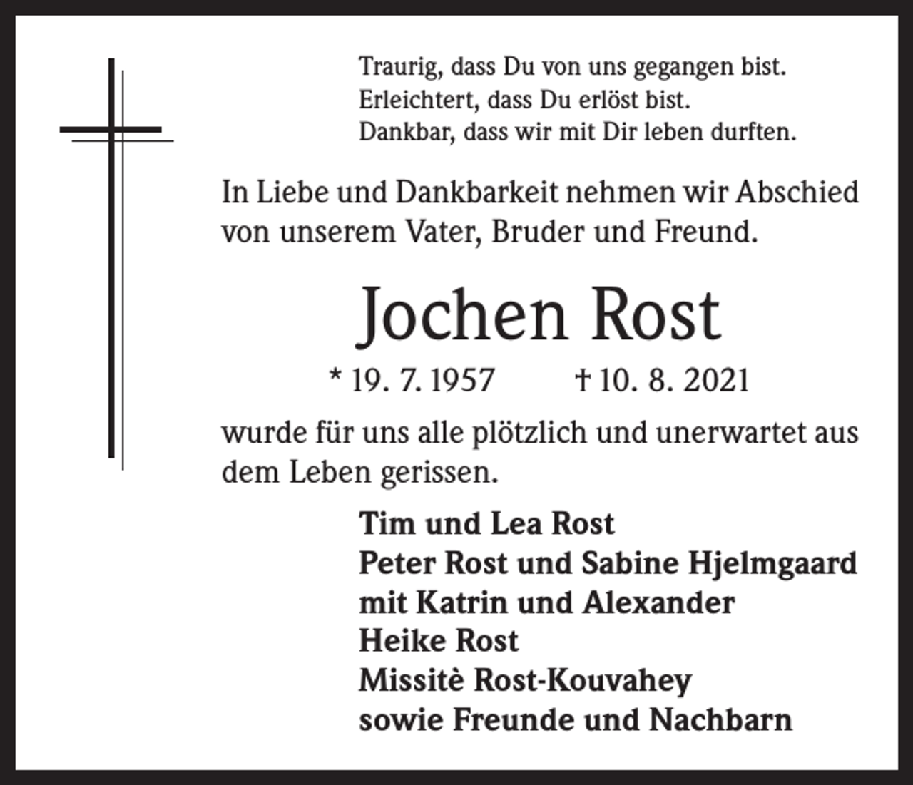 <p>Traurig, dass Du von uns gegangen bist.<br />Erleichtert, dass Du erlöst bist.<br />Dankbar, dass wir mit Dir leben durften.</p><p>In Liebe und Dankbarkeit nehmen wir Abschied<br />von unserem Vater, Bruder und Freund.</p><p>Jochen Rost<br />* 19. 7. 1957</p><p>† 10. 8. 2021</p><p>wurde für uns alle plötzlich und unerwartet aus<br />dem Leben gerissen.<br />Tim und Lea Rost<br />Peter Rost und Sabine Hjelmgaard<br />mit Katrin und Alexander<br />Heike Rost<br />Missitè Rost-Kouvahey<br />sowie Freunde und Nachbarn</p>