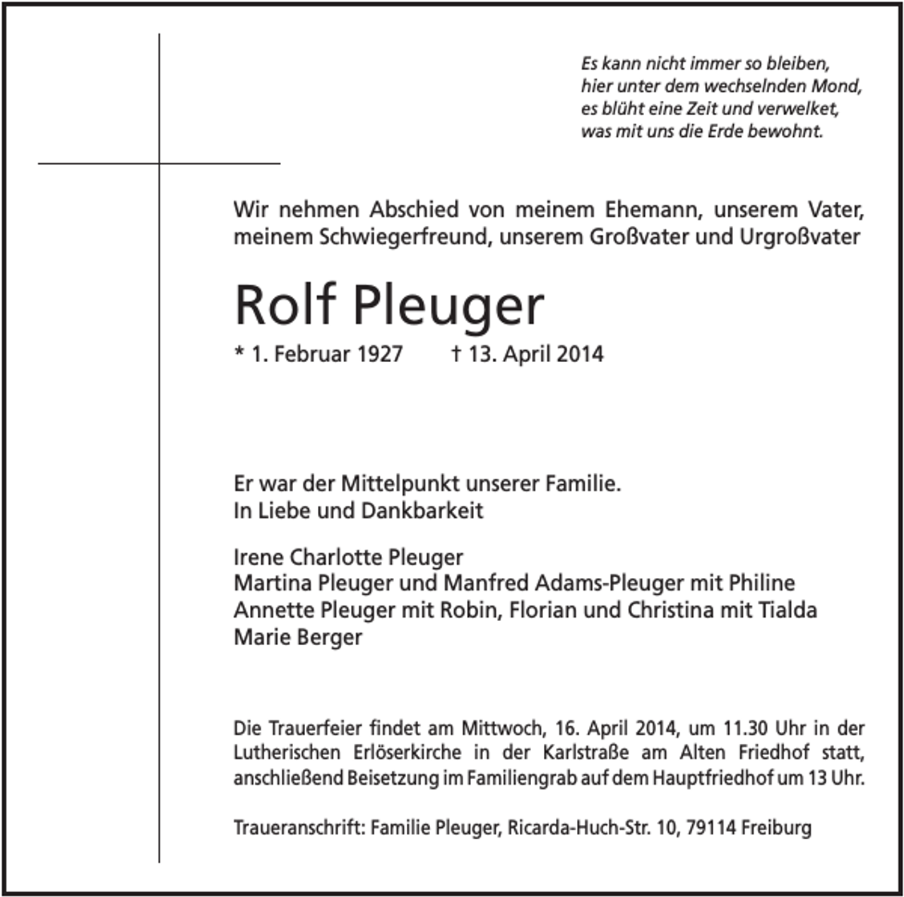 <p>Es kann nicht immer so bleiben,<br />hier unter dem wechselnden Mond,<br />es blüht eine Zeit und verwelket,<br />was mit uns die Erde bewohnt.</p><p>Wir nehmen Abschied von meinem Ehemann, unserem Vater,<br />meinem Schwiegerfreund, unserem Großvater und Urgroßvater</p><p>Rolf Pleuger<br />* 1. Februar 1927</p><p>† 13. April 2014</p><p>Er war der Mittelpunkt unserer Familie.<br />In Liebe und Dankbarkeit<br />Irene Charlotte Pleuger<br />Martina Pleuger und Manfred Adams-Pleuger mit Philine<br />Annette Pleuger mit Robin, Florian und Christina mit Tialda<br />Marie Berger</p><p>Die Trauerfeier findet am Mittwoch, 16. April 2014, um 11.30 Uhr in der<br />Lutherischen Erlöserkirche in der Karlstraße am Alten Friedhof statt,<br />anschließend Beisetzung im Familiengrab auf dem Hauptfriedhof um 13 Uhr.<br />Traueranschrift: Familie Pleuger, Ricarda-Huch-Str. 10, 79114 Freiburg</p>