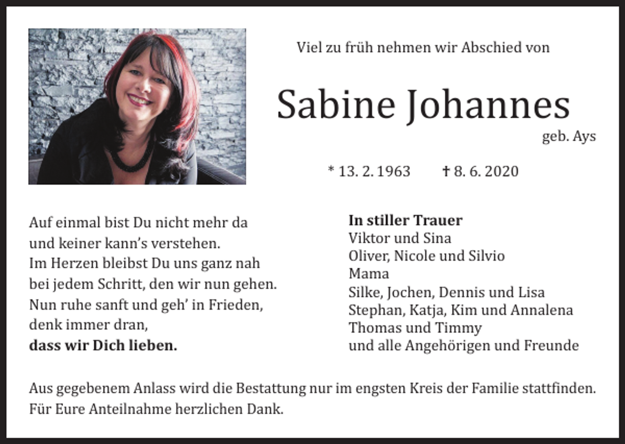 <p>Viel zu früh nehmen wir Abschied von</p><p>Sabine Johannes</p><p>Auf einmal bist Du nicht mehr da<br />und keiner kann’s verstehen.<br />Im Herzen bleibst Du uns ganz nah<br />bei jedem Schritt, den wir nun gehen.<br />Nun ruhe sanft und geh’ in Frieden,<br />denk immer dran,<br />dass wir Dich lieben.</p><p>* 13. 2. 1963 † 8. 6. 2020</p><p>geb. Ays</p><p>In stiller Trauer<br />Viktor und Sina<br />Oliver, Nicole und Silvio<br />Mama<br />Silke, Jochen, Dennis und Lisa<br />Stephan, Katja, Kim und Annalena<br />Thomas und Timmy<br />und alle Angehörigen und Freunde</p><p>Aus gegebenem Anlass wird die Bestattung nur im engsten Kreis der Familie stattfinden.<br />Für Eure Anteilnahme herzlichen Dank.</p>