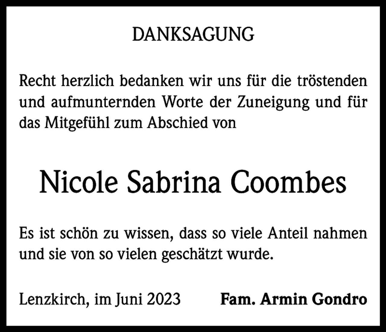 <p>DANKSAGUNG<br />Recht herzlich bedanken wir uns für die tröstenden<br />und aufmunternden Worte der Zuneigung und für<br />das Mitgefühl zum Abschied von</p><p>Nicole Sabrina Coombes<br />Es ist schön zu wissen, dass so viele Anteil nahmen<br />und sie von so vielen geschätzt wurde.<br />Lenzkirch, im Juni 2023</p><p>Fam. Armin Gondro</p>