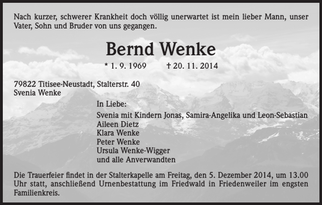 <p>Nach kurzer, schwerer Krankheit doch völlig unerwartet ist mein lieber Mann, unser<br />Vater, Sohn und Bruder von uns gegangen.</p><p>Bernd Wenke<br />* 1. 9. 1969</p><p>† 20. 11. 2014</p><p>79822 Titisee-Neustadt, Stalterstr. 40<br />Svenia Wenke</p><p>In Liebe:</p><p>Svenia mit Kindern Jonas, Samira-Angelika und Leon-Sebastian</p><p>Aileen Dietz</p><p>Klara Wenke</p><p>Peter Wenke</p><p>Ursula Wenke-Wigger</p><p>und alle Anverwandten<br />Die Trauerfeier findet in der Stalterkapelle am Freitag, den 5. Dezember 2014, um 13.00<br />Uhr statt, anschließend Urnenbestattung im Friedwald in Friedenweiler im engsten<br />­Familienkreis.</p>