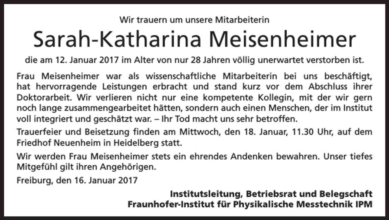 <p>Wir trauern um unsere Mitarbeiterin</p><p>Sarah-Katharina Meisenheimer<br />die am 12. Januar 2017 im Alter von nur 28 Jahren völlig unerwartet verstorben ist.<br />Frau Meisenheimer war als wissenschaftliche Mitarbeiterin bei uns beschäftigt,<br />hat hervorragende Leistungen erbracht und stand kurz vor dem Abschluss ihrer<br />Doktorarbeit. Wir verlieren nicht nur eine kompetente Kollegin, mit der wir gern<br />noch lange zusammengearbeitet hätten, sondern auch einen Menschen, der im Institut<br />voll integriert und geschätzt war. – Ihr Tod macht uns sehr betroffen.<br />Trauerfeier und Beisetzung finden am Mittwoch, den 18. Januar, 11.30 Uhr, auf dem<br />Friedhof Neuenheim in Heidelberg statt.<br />Wir werden Frau Meisenheimer stets ein ehrendes Andenken bewahren. Unser tiefes<br />Mitgefühl gilt ihren Angehörigen.<br />Freiburg, den 16. Januar 2017<br />Institutsleitung, Betriebsrat und Belegschaft<br />Fraunhofer-Institut für Physikalische Messtechnik IPM</p>