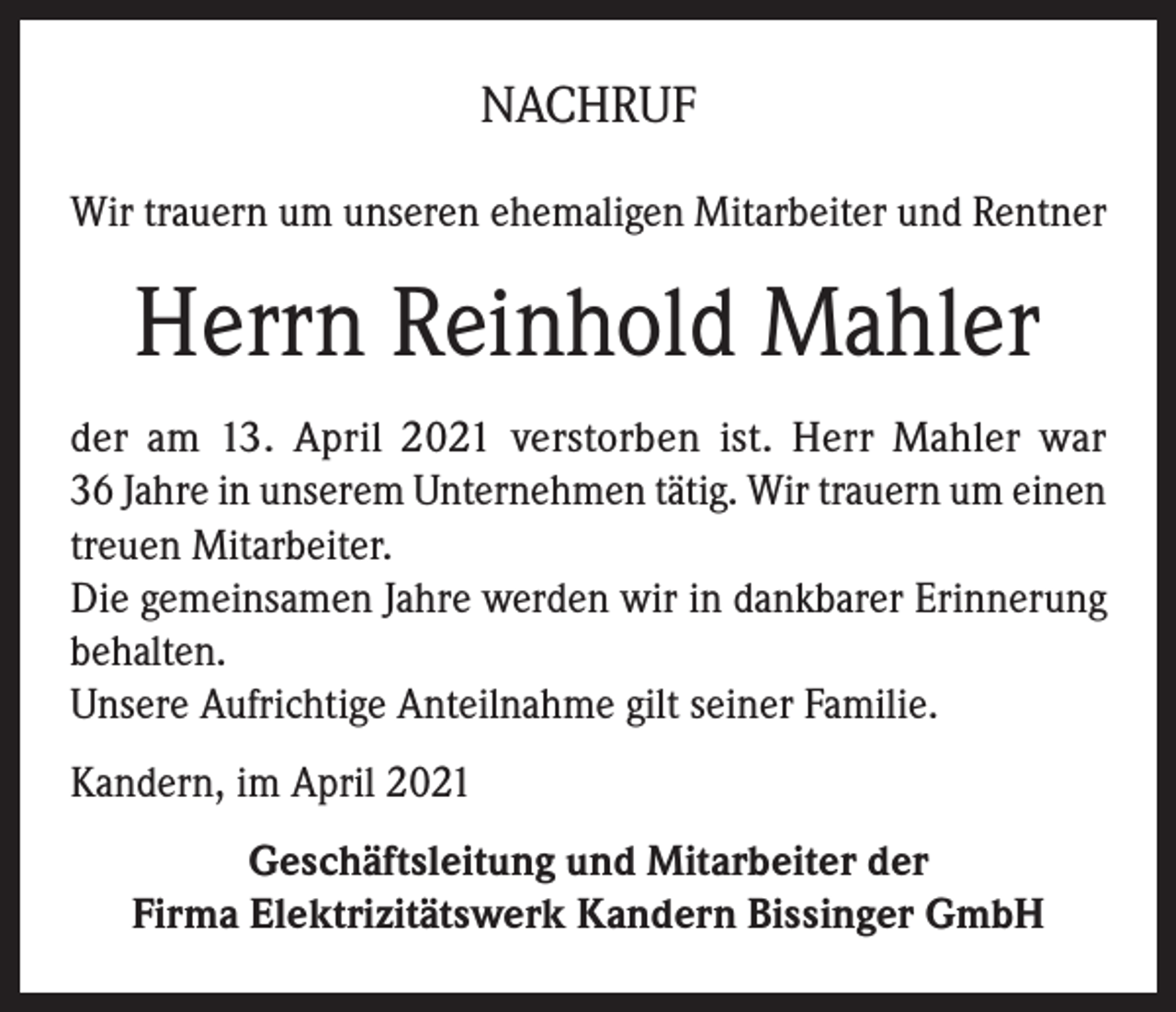 <p>NACHRUF<br />Wir trauern um unseren ehemaligen Mitarbeiter und Rentner</p><p>Herrn Reinhold Mahler<br />der am 13. April 2021 verstorben ist. Herr Mahler war<br />36 Jahre in unserem Unternehmen tätig. Wir trauern um einen<br />treuen Mitarbeiter.<br />Die gemeinsamen Jahre werden wir in dankbarer Erinnerung<br />behalten.<br />Unsere Aufrichtige Anteilnahme gilt seiner Familie.<br />Kandern, im April 2021<br />Geschäftsleitung und Mitarbeiter der<br />Firma Elektrizitätswerk Kandern Bissinger GmbH</p>