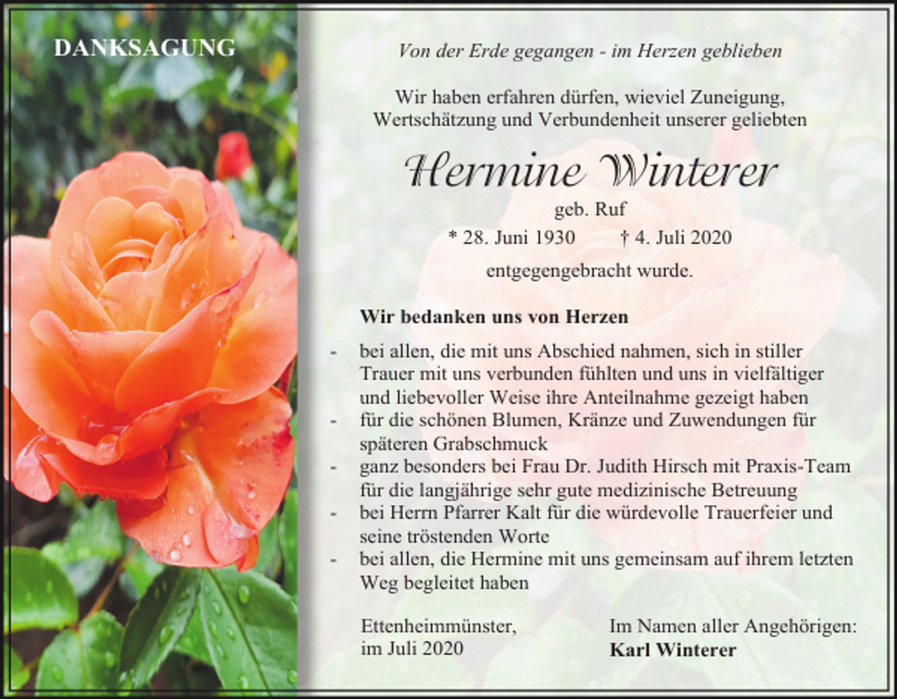 <p>DANKSAGUNG</p><p>Von der Erde gegangen - im Herzen geblieben<br />Wir haben erfahren dürfen, wieviel Zuneigung,<br />Wertschätzung und Verbundenheit unserer geliebten</p><p>Hermine Winterer<br />geb. Ruf<br />* 28. Juni 1930<br />† 4. Juli 2020<br />entgegengebracht wurde.<br />Wir bedanken uns von Herzen<br />-</p><p>-</p><p>bei allen, die mit uns Abschied nahmen, sich in stiller<br />Trauer mit uns verbunden fühlten und uns in vielfältiger<br />und liebevoller Weise ihre Anteilnahme gezeigt haben<br />für die schönen Blumen, Kränze und Zuwendungen für<br />späteren Grabschmuck<br />ganz besonders bei Frau Dr. Judith Hirsch mit Praxis-Team<br />für die langjährige sehr gute medizinische Betreuung<br />bei Herrn Pfarrer Kalt für die würdevolle Trauerfeier und<br />seine tröstenden Worte<br />bei allen, die Hermine mit uns gemeinsam auf ihrem letzten<br />Weg begleitet haben<br />Ettenheimmünster,<br />im Juli 2020</p><p>Im Namen aller Angehörigen:<br />Karl Winterer</p>