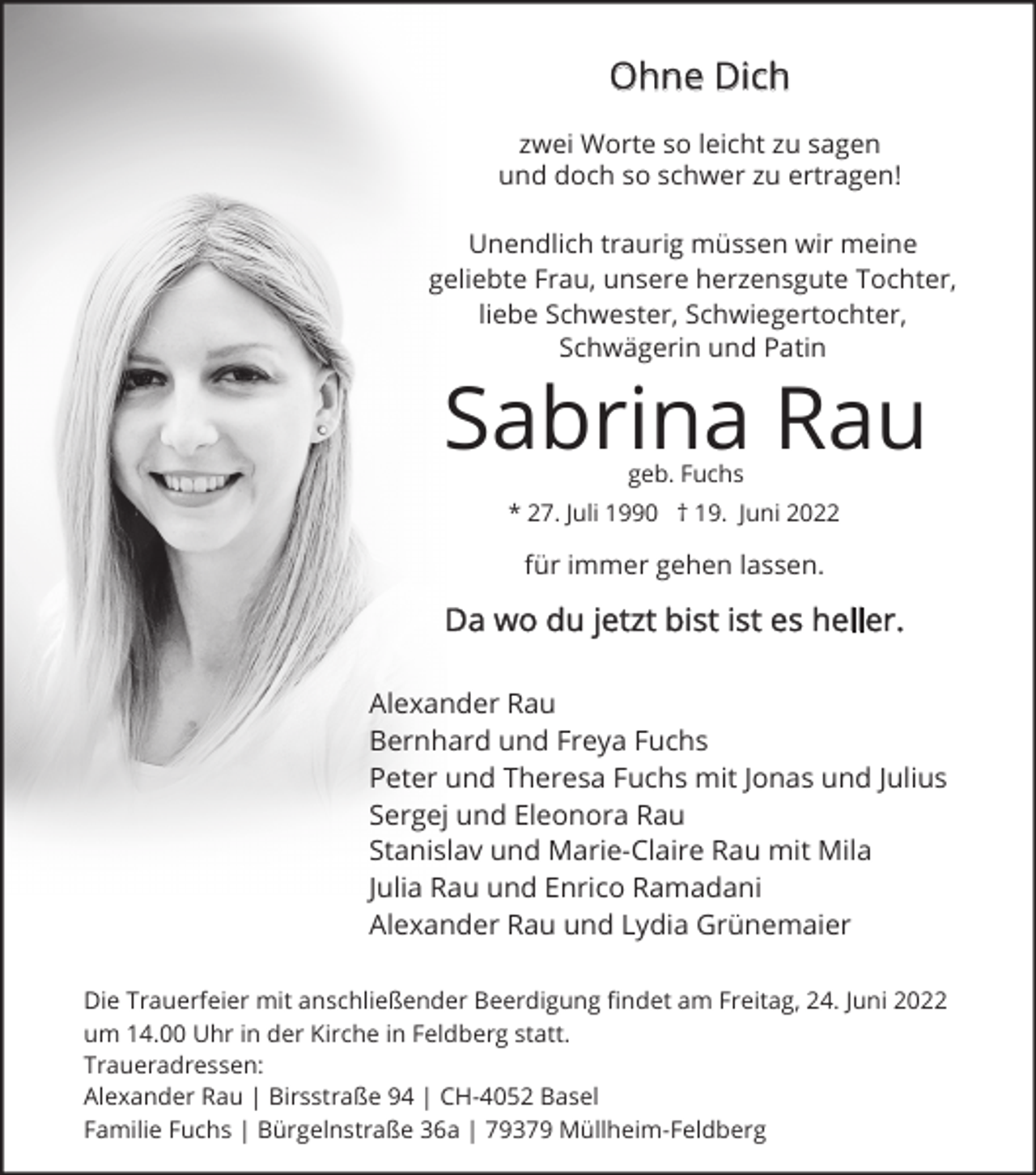 <p>Ohne Dich<br />zwei Worte so leicht zu sagen<br />und doch so schwer zu ertragen!<br />Unendlich traurig müssen wir meine<br />geliebte Frau, unsere herzensgute Tochter,<br />liebe Schwester, Schwiegertochter,<br />Schwägerin und Patin</p><p>Sabrina Rau<br />geb. Fuchs</p><p>* 27. Juli 1990 † 19. Juni 2022</p><p>für immer gehen lassen.</p><p>Da wo du jetzt bist ist es heller.<br />Alexander Rau<br />Bernhard und Freya Fuchs<br />Peter und Theresa Fuchs mit Jonas und Julius<br />Sergej und Eleonora Rau<br />Stanislav und Marie-Claire Rau mit Mila<br />Julia Rau und Enrico Ramadani<br />Alexander Rau und Lydia Grünemaier<br />Die Trauerfeier mit anschließender Beerdigung findet am Freitag, 24. Juni 2022<br />um 14.00 Uhr in der Kirche in Feldberg statt.<br />Traueradressen:<br />Alexander Rau | Birsstraße 94 | CH-4052 Basel<br />Familie Fuchs | Bürgelnstraße 36a | 79379 Müllheim-Feldberg</p>