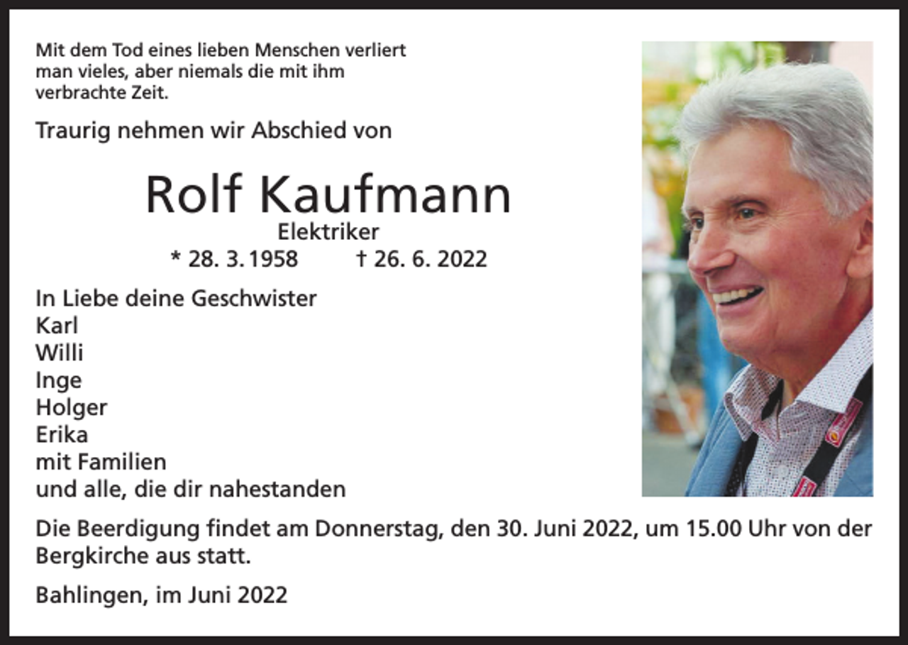 <p>Mit dem Tod eines lieben Menschen verliert<br />man vieles, aber niemals die mit ihm<br />verbrachte Zeit.</p><p>Traurig nehmen wir Abschied von</p><p>Rolf Kaufmann<br />Elektriker<br />* 28. 3. 1958<br />† 26. 6. 2022</p><p>In Liebe deine Geschwister<br />Karl<br />Willi<br />Inge<br />Holger<br />Erika<br />mit Familien<br />und alle, die dir nahestanden<br />Die Beerdigung findet am Donnerstag, den 30. Juni 2022, um 15.00 Uhr von der<br />Bergkirche aus statt.<br />Bahlingen, im Juni 2022</p>