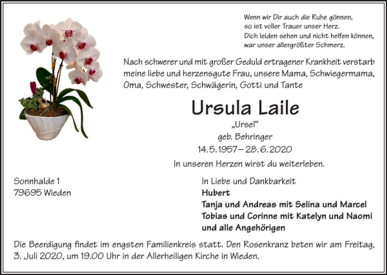 <p>Wenn wir Dir auch die Ruhe gönnen,<br />so ist voller Trauer unser Herz.<br />Dich leiden sehen und nicht helfen können,<br />war unser allergrößter Schmerz.</p><p>Nach schwerer und mit großer Geduld ertragener Krankheit verstarb<br />meine liebe und herzensgute Frau, unsere Mama, Schwiegermama,<br />Oma, Schwester, Schwägerin, Gotti und Tante</p><p>Ursula Laile</p><p>„Ursel“<br />geb. Behringer<br />14. 5. 1957 – 28. 6. 2020<br />In unseren Herzen wirst du weiterleben.<br />Sonnhalde 1<br />79695 Wieden</p><p>In Liebe und Dankbarkeit<br />Hubert<br />Tanja und Andreas mit Selina und Marcel<br />Tobias und Corinne mit Katelyn und Naomi<br />und alle Angehörigen</p><p>Die Beerdigung findet im engsten Familienkreis statt. Den Rosenkranz beten wir am Freitag,<br />3. Juli 2020, um 19.00 Uhr in der Allerheiligen Kirche in Wieden.</p>