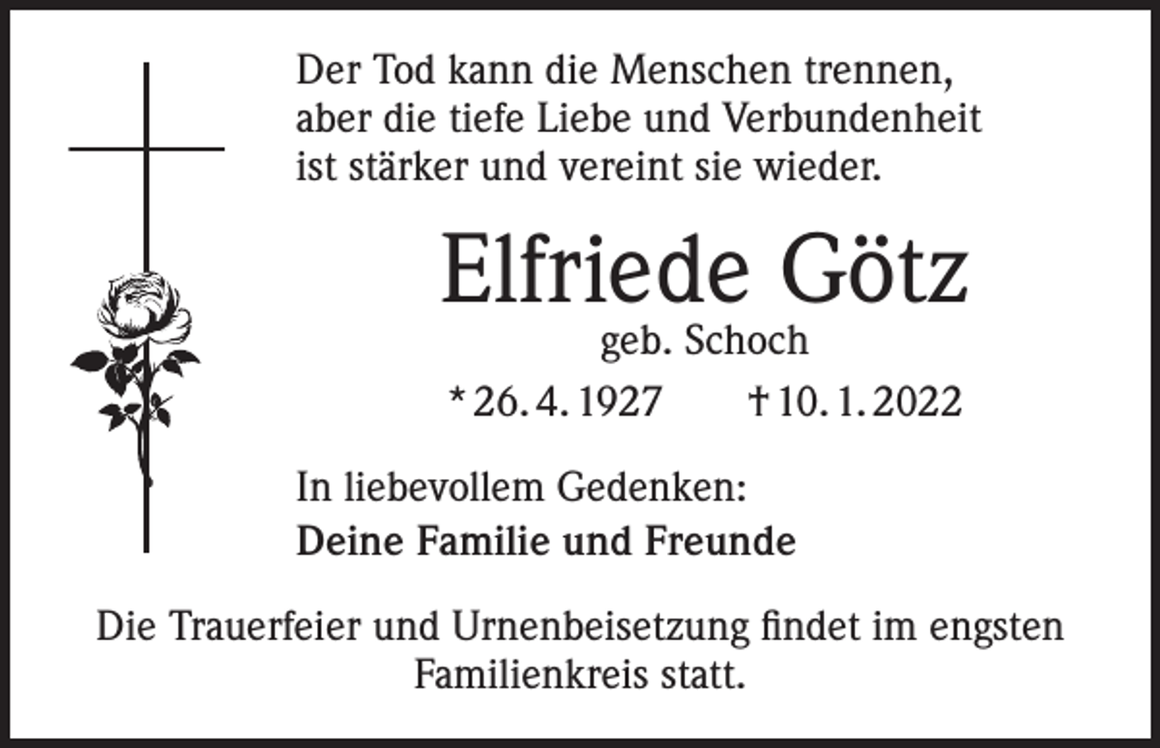 <p>Der Tod kann die Menschen trennen,<br />aber die tiefe Liebe und Verbundenheit<br />ist stärker und vereint sie wieder.</p><p>Elfriede Götz<br />geb. Schoch<br />* 26. 4. 1927 † 10. 1. 2022</p><p>In liebevollem Gedenken:<br />Deine Familie und Freunde<br />Die Trauerfeier und Urnenbeisetzung findet im engsten<br />Familienkreis statt.</p>