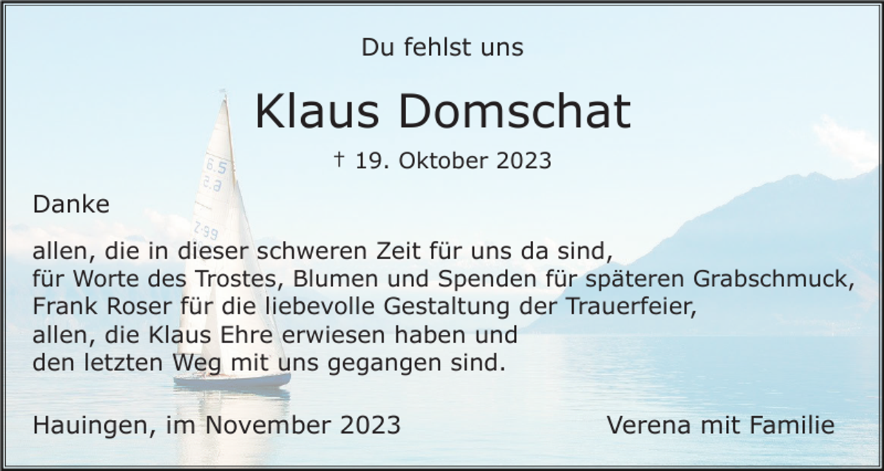 <p>Du fehlst uns</p><p>Klaus Domschat<br />† 19. Oktober 2023</p><p>Danke<br />allen, die in dieser schweren Zeit für uns da sind,<br />für Worte des Trostes, Blumen und Spenden für späteren Grabschmuck,<br />Frank Roser für die liebevolle Gestaltung der Trauerfeier,<br />allen, die Klaus Ehre erwiesen haben und<br />den letzten Weg mit uns gegangen sind.</p><p>Hauingen, im November 2023</p><p>Verena mit Familie</p>