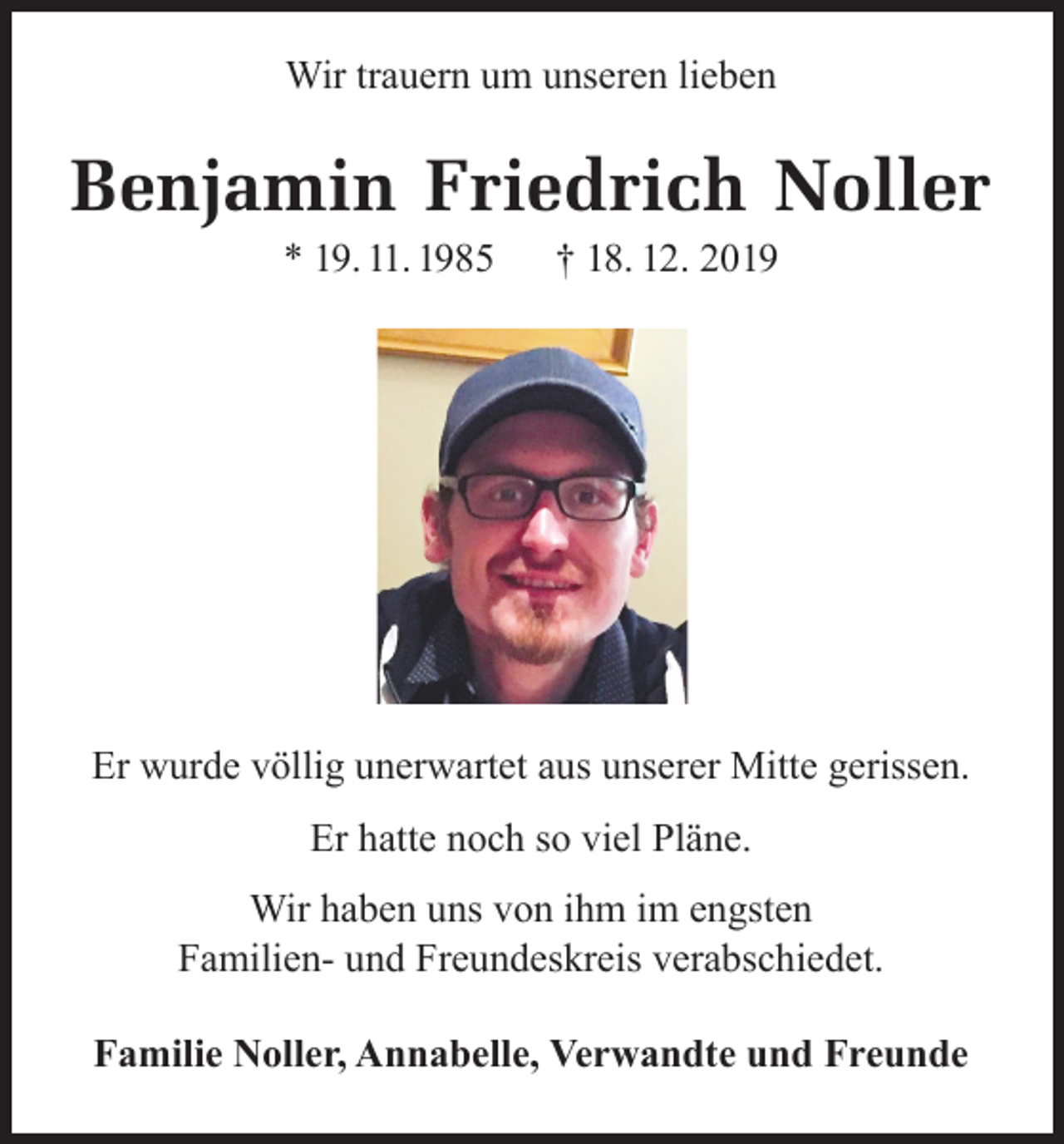 <p>Wir trauern um unseren lieben</p><p>Benjamin Friedrich Noller<br />* 19. 11. 1985</p><p>† 18. 12. 2019</p><p>Er wurde völlig unerwartet aus unserer Mitte gerissen.<br />Er hatte noch so viel Pläne.<br />Wir haben uns von ihm im engsten<br />Familien- und Freundeskreis verabschiedet.<br />Familie Noller, Annabelle, Verwandte und Freunde</p>