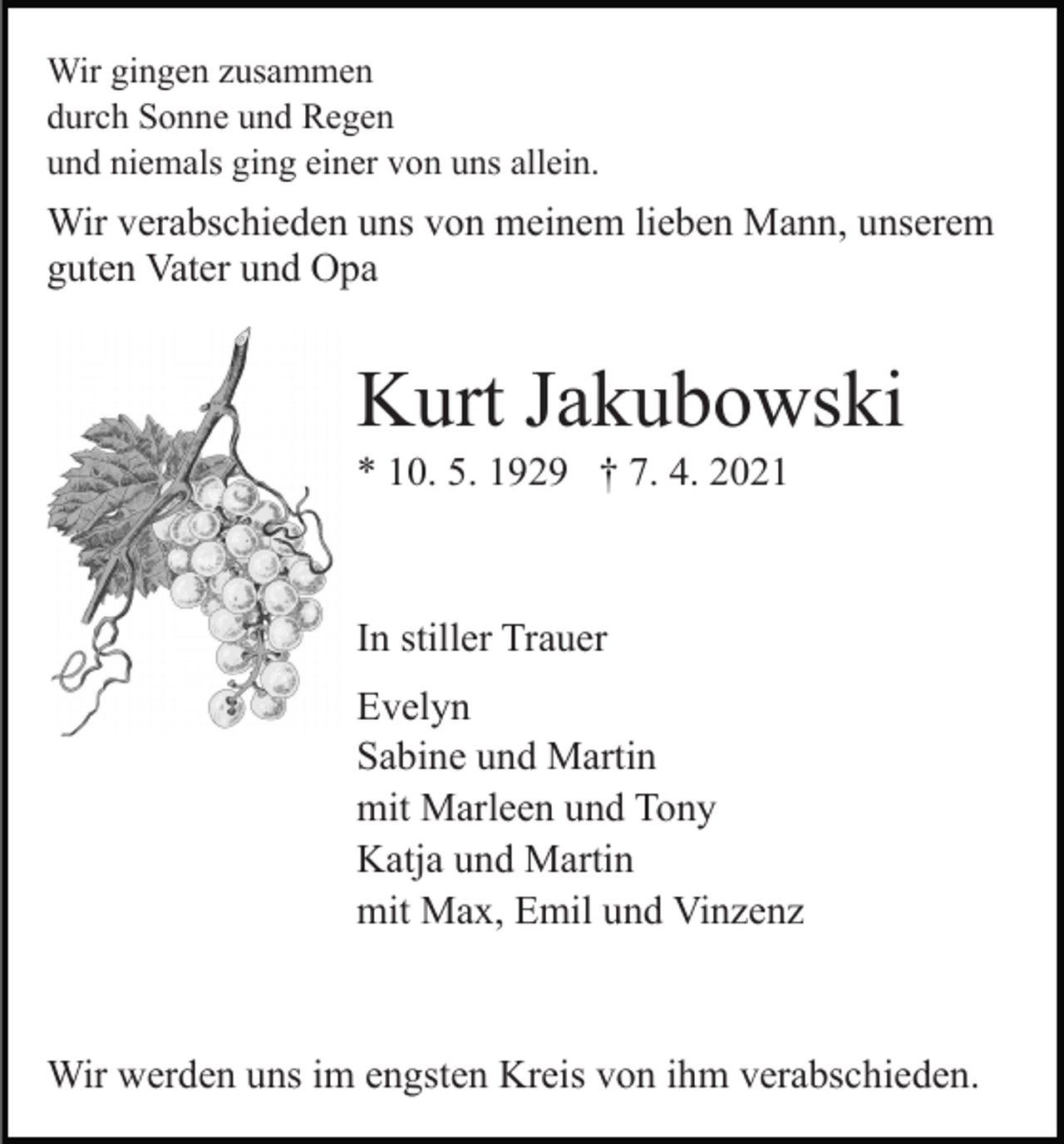 <p>Wir gingen zusammen<br />durch Sonne und Regen<br />und niemals ging einer von uns allein.</p><p>Wir verabschieden uns von meinem lieben Mann, unserem<br />guten Vater und Opa</p><p>Kurt Jakubowski<br />* 10. 5. 1929 † 7. 4. 2021</p><p>In stiller Trauer<br />Evelyn<br />Sabine und Martin<br />mit Marleen und Tony<br />Katja und Martin<br />mit Max, Emil und Vinzenz</p><p>Wir werden uns im engsten Kreis von ihm verabschieden.</p>