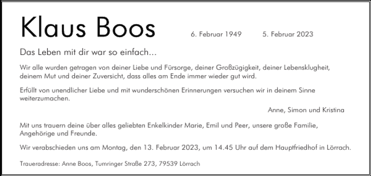 <p>6. Februar 1949</p><p>5. Februar 2023</p><p>Das Leben mit dir war so einfach...<br />Wir alle wurden getragen von deiner Liebe und Fürsorge, deiner Großzügigkeit, deiner Lebensklugheit,<br />deinem Mut und deiner Zuversicht, dass alles am Ende immer wieder gut wird.<br />Erfüllt von unendlicher Liebe und mit wunderschönen Erinnerungen versuchen wir in deinem Sinne<br />weiterzumachen.<br />Anne, Simon und Kristina<br />Mit uns trauern deine über alles geliebten Enkelkinder Marie, Emil und Peer, unsere große Familie,<br />Angehörige und Freunde.<br />Wir verabschieden uns am Montag, den 13. Februar 2023, um 14.45 Uhr auf dem Hauptfriedhof in Lörrach.<br />Traueradresse: Anne Boos, Tumringer Straße 273, 79539 Lörrach</p>